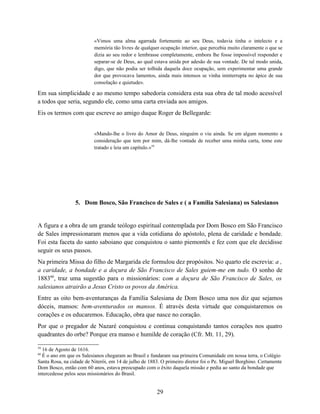 «Vimos uma alma agarrada fortemente ao seu Deus, todavia tinha o intelecto e a
                          memória tão livres de qualquer ocupação interior, que percebia muito claramente o que se
                          dizia ao seu redor e lembrasse completamente, embora lhe fosse impossível responder e
                          separar-se de Deus, ao qual estava unida por adesão de sua vontade. De tal modo unida,
                          digo, que não podia ser tolhida daquela doce ocupação, sem experimentar uma grande
                          dor que provocava lamentos, ainda mais intensos se vinha ininterrupta no ápice de sua
                          consolação e quietude».

Em sua simplicidade e ao mesmo tempo sabedoria considera esta sua obra de tal modo acessível
a todos que seria, segundo ele, como uma carta enviada aos amigos.
Eis os termos com que escreve ao amigo duque Roger de Bellegarde:


                          «Mando-lhe o livro do Amor de Deus, ninguém o viu ainda. Se em algum momento a
                          consideração que tem por mim, dá-lhe vontade de receber uma minha carta, tome este
                          tratado e leia um capítulo.»59




                 5. Dom Bosco, São Francisco de Sales e ( a Família Salesiana) os Salesianos


A figura e a obra de um grande teólogo espiritual contemplada por Dom Bosco em São Francisco
de Sales impressionaram menos que a vida cotidiana do apóstolo, plena de caridade e bondade.
Foi esta faceta do santo saboiano que conquistou o santo piemontês e fez com que ele decidisse
seguir os seus passos.
Na primeira Missa do filho de Margarida ele formulou dez propósitos. No quarto ele escrevia: a ,
a caridade, a bondade e a doçura de São Francisco de Sales guiem-me em tudo. O sonho de
188360, traz uma sugestão para o missionários: com a doçura de São Francisco de Sales, os
salesianos atrairão a Jesus Cristo os povos da América.
Entre as oito bem-aventuranças da Família Salesiana de Dom Bosco uma nos diz que sejamos
dóceis, mansos: bem-aventurados os mansos. É através desta virtude que conquistaremos os
corações e os educaremos. Educação, obra que nasce no coração.
Por que o pregador de Nazaré conquistou e continua conquistando tantos corações nos quatro
quadrantes do orbe? Porque era manso e humilde de coração (Cfr. Mt. 11, 29).

59
  16 de Agosto de 1616.
60
  É o ano em que os Salesianos chegaram ao Brasil e fundaram sua primeira Comunidade em nossa terra, o Colégio
Santa Rosa, na cidade de Niterói, em 14 de julho de 1883. O primeiro diretor foi o Pe. Miguel Borghino. Certamente
Dom Bosco, então com 60 anos, estava preocupado com o êxito daquela missão e pedia ao santo da bondade que
intercedesse pelos seus missionários do Brasil.


                                                       29
 