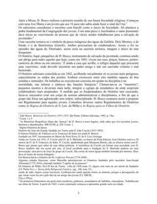 Após a Missa, D. Bosco realizou a primeira reunião de sua futura Sociedade religiosa. Começou
com uma Ave Maria e um jovem que aos 16 anos não sabia ainda fazer o sinal da Cruz.5
Os salesianos consideram o encontro com Garelli como o início da Sociedade. Ali plantava a
pedra fundamental da Congregação dos jovens. Com uma prece à Auxiliadora o santo piemontês
dava início ao «movimento de pessoas que de vários modos trabalhariam para a salvação da
juventude».6
Uma sacristia tornava-se o símbolo da pesca milagrosa das águas da Galiléia. Dois Mestres, o de
Simão e o de Bartolomeu (Garelli). Ambos precisariam de colaboradores. Assim o foi no
episódio das águas do Tiberíades, assim seria na sacristia turinesa, imagem e início do mar
bosquiano.
O Oratório, lugar catequético de D. Bosco, instrumento de salvação da juventude, continua sendo
um abrigo para todos aqueles que hoje, como em 1841, vivem nas ruas, praças, botecos, pontes,
canteiros de obras ou em cárceres.7 É ainda a casa que acolhe, o refúgio daqueles que procuram
uma «sacristia», onde deverão encontrar um padre amigo e não um sacristão violento e mal
humorado.
O Oratório salesiano consolida-se em 1842, acolhendo inicialmente só os jovens mais perigosos,
especialmente os saídos das prisões. Embora existissem entre eles também rapazes de boa
conduta e instruídos. Os trabalhos eu executavam consistia em ajudar na disciplina e na
moralidade, nas leituras e cânticos das funções litúrgicas.8 Chamavam-se os “maestrini”,
pequenos mestres e deveriam mais tarde, integrar o «grupo de estudantes» de onde surgiriam
colaboradores mais preparados. À medida que os freqüentadores do Oratório iam crescendo,
fazia-se necessário criar um corpo de normas administrativas e disciplinares, a fim de que o
grupo não fosse um aglomerado sem ordem, indisciplinado. D. Bosco começou assim a preparar
um Regulamento para aqueles jovens. Consultou diversos outros Regulamentos de Oratórios
como As Regras do Oratório de S. Luís, de Milão e As Regras para os Filhos do Oratório.

5
  João Bosco, Memórias do Oratório:1815-1855, São Paulo, Editora Salesiana, 1982, p. 18ss.
6
  Const. 1 e 5.
7
   As Memórias Biográficas falam das “pescas” de D. Bosco a esses lugares, onde sabia que iria encontrar jovens,
famintos e abandonados. MB XVIII, p, 258. Const. 1.
f
  Alguns Oratórios da época:
Oratório do Anjo da Guarda, fundado em Turim, pelo P. João Cocchi (1813-1895)
O famoso Oratório de Valdocco ou S. Francisco de Sales (ou ainda D. Bosco)
Fundado em 1847, encontramos no Bairro de Porta Nova, O. de S. Luiz Gonzaga.
Ainda em Turim, em 1851, P. Cocchi abre O. de S. Martinho, no bairro de Porta Palazzo. Este Oratório estava a 50
metros do O. de S. Francisco de Sales. P. Cocchi, apadrinhado pela Marquesa Barolo, não se afinava muito com D.
Bosco que jamais quis saber de suas idéias políticas. A insistência de Cocchi em formar uma sociedade com D.
Bosco também não era aceita por este. O local escolhido para a fundação do S. Martinho poderia ser uma
provocação, uma prova de força do grupo de Cocchi. São coisas de nossa Igreja também formada por homens. Deus
deve rir muito de nossas bobagens…
Em Brescia havia o Oratório do Pe. Ludovico Pavoni (1774-1849)
Algumas cidades francesas, como Marselha apresentavam os Oratórios fundados pelo sacerdote Jean-Joseph
Allemand (1772-1836), chamado também “l`apôtre de la jeunesse”.
Os Oratório de Milão. Por130 km de Turim, volta de 1850 eram 15, alguns com mais de um século de fundados
(Cf. Pietro STELLA. Storia della Religiosità Catolica , pg., 106, nota 15).
zendo de tudo, menos coisas louváveis. Lembram-nos ainda aquelas fontes as astúcias, perigos e perseguições de
que várias vezes foi alvo pelo fato de ser amigo dos jovens (Cf. MB III,
52ss e 392ss).
8
  Os primeiros Oratorianos em geral eram escultores, pedreiros, assentadores de ladrilhos, estucadores. Trabalhavam
nas obras de Turim. A partir de 1842, o setor construção começou a apresentar grande surto na cidade.


                                                        3
 