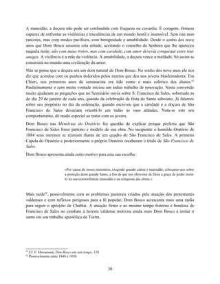 A mansidão, a doçura não pode ser confundida com fraqueza ou covardia. É coragem, firmeza
capazes de enfrentar as violências e truculências de um mundo hostil e insensível. Sem iras nem
rancores, mas com modos pacíficos, com benignidade e amabilidade. Desde o sonho dos nove
anos que Dom Bosco assumiu esta atitude, aceitando o conselho da Senhora que lhe apareceu
naquela noite: não com maus tratos, mas com caridade, com amor deverás conquistar estes teus
amigos. A violência é a mãe da violência. A amabilidade, a doçura vence a maldade. Só assim se
construirá no mundo uma civilização do amor.
Não se pense que a doçura era um dom natural de Dom Bosco. No sonho dos nove anos ele nos
diz que acordou com os punhos doloridos pelos murros que deu nos jovens blasfemadores. Em
Chieri, nos primeiros anos de seminarista era tido como o mais colérico dos alunos.61
Paulatinamente e com muita vontade iniciou um árduo trabalho de renovação. Nesta conversão
muito ajudaram as pregações que no Seminário ouvia sobre S. Francisco de Sales, sobretudo as
do dia 29 de janeiro de cada ano, quando da celebração da festa do Santo saboiano. Já falamos
sobre seu propósito no dia da ordenação, quando escreveu que a caridade e a doçura de São
Francisco de Sales deveriam orientá-lo em todas as suas atitudes. Nota-se este seu
comportamento, de modo especial ao tratar com os jovens.
Dom Bosco nas Memórias do Oratório fez questão de explicar porque preferiu que São
Francisco de Sales fosse patrono e modelo de sua obra. No incipiente e humilde Oratório de
1884 seus meninos se reuniam diante de um quadro de São Francisco de Sales. A primeira
Capela do Oratório e posteriormente o próprio Oratório receberam o título de São Francisco de
Sales.
Dom Bosco apresenta ainda outro motivo para esta sua escolha:


                            «Por causa do nosso ministério, exigindo grande calma e mansidão, colocamo-nos sobre
                            a proteção deste grande Santo, a fim de que nos obtivesse de Deus a graça de poder imitá-
                            lo na sua extraordinária mansidão e na conquista das almas.»



Mais tarde62, possivelmente com os problemas pastorais criados pela atuação dos protestantes
valdenses e com reflexos perigosos para a fé popular, Dom Bosco acrescenta mais uma razão
para seguir o apóstolo de Chablai. A atuação firme e ao mesmo tempo fraterna e bondosa de
Francisco de Sales no combate à heresia valdense motivou ainda mais Dom Bosco a imitar o
santo em seu trabalho apostólico de Turim.




61
     Cf. F. Desramaut, Don Bosco em son temps, 120.
62
     Possivelmente entre 1848 e 1850.


                                                         30
 