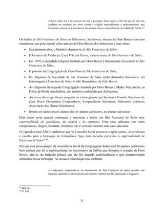 «Outra razão era a de colocar-me sob a proteção deste santo, a fim de que do céu nos
                        ajudasse no combate aos erros contra a religião especialmente o protestantismo, que
                        insidioso, começava a insinuar-se nas nossas vilas e especialmente na cidade de Turim.»63



Os títulos de São Francisco de Sales ou Salesianos, Salesianas, através de Dom Bosco haveriam
eternizasse-iam pelo mundo afora através de Dom Bosco, dos Salesianos e suas obras:
      •   Sua primeira obra, o Oratório chamou-se de São Francisco de Sales;
      •   O Oratório de Valdocco, Casa Mãe em Turim, levou o nome de São Francisco de Sales;
      •   Em 1859, a sociedade religiosa fundada por Dom Bosco é denominada Sociedade de São
          Francisco de Sales;
      •   O patrono da Congregação de Dom Bosco é São Francisco de Sales;
      •   Os religiosos da Sociedade de São Francisco de Sales serão chamados Salesianos, em
          homenagem a Francisco de Sales, e, não Bosquianos, de João Bosco;
      •   As religiosas da segunda Congregação fundada por Dom Bosco e Madre Mazzarello, as
          Filhas de Maria Auxiliadora, são também conhecidas por Salesianas;
      •   Ao correr do tempo foram surgindo os vários grupos que formam a Família Salesiana de
          Dom Bosco (Salesianos Cooperadores, Cooperadoras Salesianas, Salesianos externos,
          Associação das Damas Salesianas);
      •   Nossos ex-alunos ou ex-alunas são: ex-alunos salesianos, ex-alunas salesianas.
Hoje todos esses grupos continuam a encontrar e imitar em São Francisco de Sales uma
espiritualidade do quotidiano, da alegria e do otimismo. Uma casa salesiana sem estes
componentes: alegria, bondade, otimismo não é verdadeiramente uma casa salesiana.
O Capítulo Geral XXIV estabelece que “o Conselho Geral promova e apóie outras...experiências
e escolas para a formação de formadores...Seja dada atenção particular à espiritualidade de
Francisco de Sales”. 64
Por que esta preocupação da Assembléia Geral da Congregação Salesiana? Os padres capitulares
bem sabiam que foi a espiritualidade do missionário da Sabóia que delineou o coração de Dom
Bosco, através da tradução prática que ele fez daquela espiritualidade e que posteriormente
alimentou nossa formação. As nossas Constituição nos lembram:


                        «O salesiano, inspirando-se no humanismo de São Francisco de Sales acredita nas
                        riquezas materiais e sobrenaturais do homem, embora não lhe ignorando a fraqueza.»




63
     MO 133.
64
     N. 148.


                                                     31
 