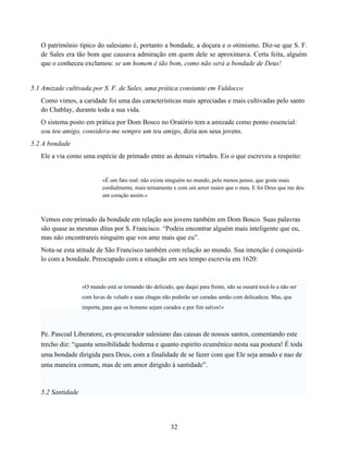 O patrimônio típico do salesiano é, portanto a bondade, a doçura e o otimismo. Diz-se que S. F.
   de Sales era tão bom que causava admiração em quem dele se aproximava. Certa feita, alguém
   que o conheceu exclamou: se um homem é tão bom, como não será a bondade de Deus!


5.1 Amizade cultivada por S. F. de Sales, uma prática constante em Valdocco
   Como vimos, a caridade foi uma das características mais apreciadas e mais cultivadas pelo santo
   do Chablay, durante toda a sua vida.
   O sistema posto em prática por Dom Bosco no Oratório tem a amizade como ponto essencial:
   sou teu amigo, considera-me sempre um teu amigo, dizia aos seus jovens.
5.2 A bondade
   Ele a via como uma espécie de primado entre as demais virtudes. Eis o que escreveu a respeito:


                           «É um fato real: não existe ninguém no mundo, pelo menos penso, que goste mais
                           cordialmente, mais ternamente e com um amor maior que o meu. E foi Deus que me deu
                           um coração assim.»



   Vemos este primado da bondade em relação aos jovens também em Dom Bosco. Suas palavras
   são quase as mesmas ditas por S. Francisco. “Podeis encontrar alguém mais inteligente que eu,
   mas não encontrareis ninguém que vos ame mais que eu”.
   Nota-se esta atitude de São Francisco também com relação ao mundo. Sua intenção é conquistá-
   lo com a bondade. Preocupado com a situação em seu tempo escrevia em 1620:



                   «O mundo está se tornando tão delicado, que daqui para frente, não se ousará tocá-lo a não ser
                   com luvas de veludo e suas chagas não poderão ser curadas senão com delicadeza. Mas, que
                   importa, para que os homens sejam curados e por fim salvos!»



   Pe. Pascoal Liberatore, ex-procurador salesiano das causas de nossos santos, comentando este
   trecho diz: “quanta sensibilidade hoderna e quanto espirito ecumênico nesta sua postura! É toda
   uma bondade dirigida para Deus, com a finalidade de se fazer com que Ele seja amado e nao de
   uma maneira comum, mas de um amor dirigido à santidade”.



   5.2 Santidade




                                                         32
 
