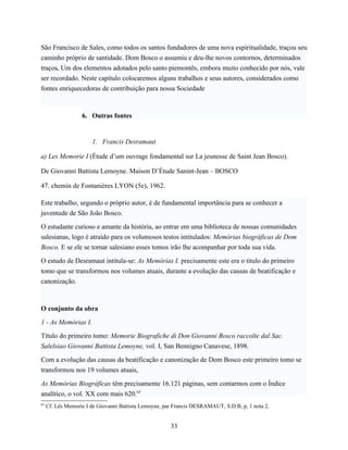 São Francisco de Sales, como todos os santos fundadores de uma nova espiritualidade, traçou seu
caminho próprio de santidade. Dom Bosco o assumiu e deu-lhe novos contornos, determinados
traços. Um dos elementos adotados pelo santo piemontês, embora muito conhecido por nós, vale
ser recordado. Neste capítulo colocaremos alguns trabalhos e seus autores, considerados como
fontes enriquecedoras de contribuição para nossa Sociedade



                   6. Outras fontes


                       1. Francis Desramaut

a) Les Memorie I (Étude d’um ouvrage fondamental sur La jeunesse de Saint Jean Bosco).

De Giovanni Battista Lemoyne. Maison D’Étude Sanint-Jean – BOSCO

47. chemin de Fontanières LYON (5e), 1962.

Este trabalho, segundo o próprio autor, é de fundamental importância para se conhecer a
juventude de São João Bosco.

O estudante curioso e amante da história, ao entrar em uma biblioteca de nossas comunidades
salesianas, logo é atraído para os volumosos testos intitulados: Memórias biográficas de Dom
Bosco. E se ele se tornar salesiano esses tomos irão lhe acompanhar por toda sua vida.

O estudo de Desramaut intitula-se: As Memórias I. precisamente este era o titulo do primeiro
tomo que se transformou nos volumes atuais, durante a evolução das causas de beatificação e
canonização.



O conjunto da obra

1 - As Memórias I.

Título do primeiro tomo: Memorie Biografiche di Don Giovanni Bosco raccolte dal Sac.
Salelsiao Giovanni Battista Lemoyne, vol. I, San Bennigno Canavese, 1898.

Com a evolução das causas da beatificação e canonização de Dom Bosco este primeiro tomo se
transformou nos 19 volumes atuais,

As Memórias Biográficas têm precisamente 16.121 páginas, sem contarmos com o Índice
analítico, o vol. XX com mais 620.65
65
     Cf. Lês Memorie I de Giovanni Battista Lemoyne, par Francis DESRAMAUT, S.D.B, p, 1 nota 2.


                                                       33
 