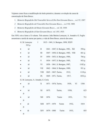 Vejamos como ficou a modificação do titulo primitivo, durante a evolução da causa de
canonização de Dom Bosco.

   1. Memorie Biografiche Del Venerabile Servo di Dio Don Giovanni Bosco..., vo.l VI, 1907.

   2. Memorie Biografiche del Venerable Don Giovanni Bosco..., vo.l VII, 1909.

   3. Memorie Biografiche del Beato Giovanni Bosco..., vol. XI, 1930.

   4. Memorie Biografiche di San Giovanni Bosco, vol. XVI, 1935.

Em 1939, veio a lume o X volume. Três autores: João Batista Lemoyne, A. Amadei e E. Foglio
assumiram a tarefa de narrar por partes, a vida de Dom Bosco, através dos anos.

          G. B. Lemoyne         I         1815 - 1841, S. Benigno, 1898, XXIV
                 532 p.

          •         id              II       1841 – 1847, S. Benigno, 1901, XII         594 p.

          •         id              III      1847 – 1850, S. Benigno, 1903, VIII        661 p.

          •         id              IV       1850 – 1853, S. Benigno, 1904,             766 p.

          •         id              V        1854 – 1857, S. Benigno, 1905,             953 p.

          •         id              VI       1858 – 1861, S. Benigno, 1907,            1102 p.

          •         id              VII      1862 – 1864, S. Benigno, 1909,             931 p.

          •         id              VIII     1865 – 1867, Turim,      1912,            1110 p.

          •         id              IX       1869 – 1871, Turim,      1917,            1032 p.

          G. B. Lemoyne, A. Amadei, E. Ceria

          •         id              X        1871 – 1874, Turim,        1939,     VI    1384
              p.

          •         id              XI       1875.         Turim,       1930,              623
              p.

          •         id              XII      1876          Turim         1931,             711
              p.

          •        id               XIII     1877 – 1878     Turim        1932,         1018
              p.

          •        id               XIV      1879 – 1880      Turim       1933,            855
              p.


                                               34
 