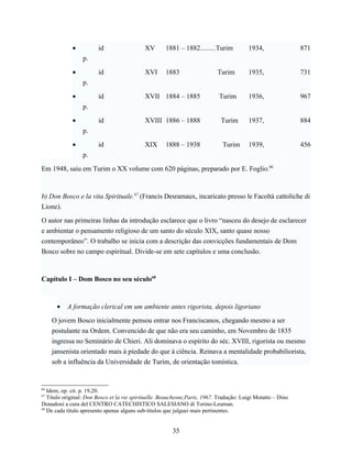 •          id                  XV       1881 – 1882.........Turim           1934,                871
                 p.

             •          id                  XVI      1883                   Turim        1935,                731
                 p.

             •          id                  XVII 1884 – 1885                 Turim       1936,                967
                 p.

             •          id                  XVIII 1886 – 1888                Turim       1937,                884
                 p.

             •          id                  XIX      1888 – 1938              Turim      1939,                456
                 p.

Em 1948, saiu em Turim o XX volume com 620 páginas, preparado por E. Foglio.66



b) Don Bosco e la vita Spirituale.67 (Francis Desramaux, incaricato presso le Facoltà cattoliche di
Lione).

O autor nas primeiras linhas da introdução esclarece que o livro “nasceu do desejo de esclarecer
e ambientar o pensamento religioso de um santo do século XIX, santo quase nosso
contemporâneo”. O trabalho se inicia com a descrição das convicções fundamentais de Dom
Bosco sobre no campo espiritual. Divide-se em sete capítulos e uma conclusão.



Capítulo I – Dom Bosco no seu século68



      •    A formação clerical em um ambiente antes rigorista, depois ligoriano

     O jovem Bosco inicialmente pensou entrar nos Franciscanos, chegando mesmo a ser
     postulante na Ordem. Convencido de que não era seu caminho, em Novembro de 1835
     ingressa no Seminário de Chieri. Ali dominava o espírito do séc. XVIII, rigorista ou mesmo
     jansenista orientado mais à piedade do que à ciência. Reinava a mentalidade probabiliorista,
     sob a influência da Universidade de Turim, de orientação tomística.


66
   Idem, op. cit. p. 19,20.
67
   Título original: Don Bosco et la vie spirituelle. Beauchesne,Paris, 1967. Tradução: Luigi Motatto – Dino
Donadoni a cura del CENTRO CATECHISTICO SALESIANO di Torino-Leuman.
68
   De cada título apresento apenas alguns sub-títulos que julguei mais pertinentes.


                                                        35
 