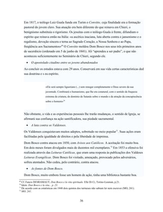 Em 1817, o teólogo Luiz Guala funda em Turim o Convitto, cuja finalidade era a formação
     pastoral do jovem clero. Sua atuação era bem diferente do que reinava em Chieri, o
     benignismo substituía o rigorismo. Os jesuítas com o teólogo Guala à frente, difundiam o
     espírito que reinava então na Itália: «a ascética inaciana, luta aberta contra o jansenismo e o
     regalismo, devoção sincera e terna ao Sagrado Coração, a Nossa Senhora e ao Papa,
     freqüência aos Sacramentos»69 O Convitto moldou Dom Bosco nos seus três primeiros anos
     de sacerdócio (ordenado em 5 de junho de 1841). Ali “aprendeu a ser padre”, o que não
     aconteceu suficientemente no Seminário de Chieri, segundo ele.

      •    O apostolado citadino entre os jovens abandonados

     Ao concluir os estudos estava com 29 anos. Conservará em sua vida certas características ded
     sua doutrina e s eu espírito.



                        «Ele será sempre liguoriano (...) sem renegar completamente o Deus severo da sua
                        juventude. Combinará o humanismo, que lhe era conatural, com o sentido da fraqueza
                        extrema da criatura, do domínio de Satanás sobre o mundo e da atração da concupiscência
                        sobre o homem»70



     Não obstante, a vida e as experiências pessoais lhe trarão mudanças, o sentido de Igreja, se
     afirmará sua confiança na ação santificadora, sua piedade sacramental.

      •    A luta contra os Valdenses.

     Os Valdenses conquistavam muitos adeptos, sobretudo no meio popular71. Suas ações eram
     facilitadas pela igualdade de direitos e pela liberdade de imprensa.

     Dom Bosco contra atacou em 1850, com Avisos aos Católicos. A aceitação foi muito boa.
     Em dois meses foram divulgados mais de duzentos mil exemplares.72 Em 1853 a ofensiva foi
     realizada através das Leituras Católicas, que eram uma resposta às publicações dos Valdeses
     Leituras Evangélicas. Dom Bosco foi visitado, ameaçado, provocado pelos adversários,
     sofreu atentados. Não cedeu, pelo contrário, contra atacou.

      •    As fontes de Dom Bosco.

     Dom Bosco, muito embora fosse um homem de ação, tinha uma biblioteca bastante boa.
69
   Cf. Fancis DESRAMAUT, Don Bosco e la vita spirituale. Elle Di Ci, Torino-Leuman, p.21.
70
   Idem. Don Bosco e la vita... p. 23.
71
   De acordo com as estatísticas em 1848 dois quintos dos turineses não sabiam ler nem escrever (MO, 241).
72
   MO, 241.


                                                       36
 
