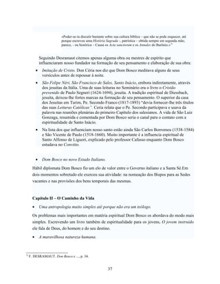 «Poder-se-ia discutir bastante sobre sua cultura bíblica – que não se pode esquecer, até
                           porque escreveu uma História Sagrada -, patrística – obtida sempre em segunda mão,
                           parece, - ou histórica – Causa os Acta sanctorum e os Annales do Barônio.»73


               Seguindo Desramaut citemos apenas alguma obra ou mestres de espírito que
               influenciaram nosso fundador na formação de seu pensamento e elaboração de sua obra:
           •    Imitação de Cristo. Don Céria nos diz que Dom Bosco meditava alguns de seus
                versículos antes de repousar à noite.
           •    São Felipe Néri, São Francisco de Sales, Santo Inácio, embora indiretamente, através
                dos jesuítas da Itália. Uma de suas leituras no Seminário era o livro o Cristão
                prevenido de Paulo Segneri (1624-1694), jesuíta. A tradição espiritual de Diessbach,
                jesuíta, deixou-lhe fortes marcas na formação de seu pensamento. O superior da casa
                dos Jesuítas em Turim, Pe. Secondo Franco (1817-1893) “devia fornecer-lhe três títulos
                das suas Leituras Católicas”. Ceria relata que o Pe. Secondo participava e usava da
                palavra nas reuniões plenárias do primeiro Capítulo dos salesianos. A vida de São Luiz
                Gonzaga, resumida e comentada por Dom Bosco seria o canal para o contato com a
                espiritualidade de Santo Inácio.
           •    Na lista dos que influenciam nosso santo estão ainda São Carlos Borromeu (1538-1584)
                e São Vicente de Paulo (1518-1660). Muito importante é a influencia espiritual de
                Santo Alfonso de Liguori, explicado pelo professor Cafasso enquanto Dom Bosco
                estudava no Convitto.


           •    Dom Bosco no novo Estado Italiano.

       Hábil diplomata Dom Bosco fio um elo de valor entre o Governo italiano e a Santa Sé.Em
       dois momentos sobretudo ele exerceu sua atividade: na nomeação dos Bispos para as Sedes
       vacantes e nas provisões dos bens temporais das mesmas.



       Capítulo II – O Caminho da Vida
       •       Uma antropologia muito simples até porque não era um teólogo.

       Os problemas mais importantes em matéria espiritual Dom Bosco os abordava do modo mais
       simples. Escrevendo um livro também de espiritualidade para os jovens, O jovem instruído
       ele fala de Deus, do homem e do seu destino.
       •       A maravilhosa natureza humana.



73
     F. DESRAMAUT. Don Bosco e ..., p. 34.


                                                           37
 