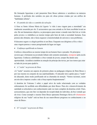 De formação liguoriana e anti jansenista Dom Bosco admirava e acreditava na natureza
humana. A perfeição dos sentidos era para ele obras primas criadas por um artífice de
“habilidade infinita”.

•   O caminho da vida e o caminho da salvação.

A frase se Santo Afonso Maria de Ligorio “a vida é uma viagem para a eternidade” era
totalmente assumida por ele. E acrescentava que essa estrada se for bem escolhida levará ao
céu. De um humanismo objetivo, se preocupava para tornar o mundo mais fácil de se vivido
pelos jovens e a trabalhava ao mesmo tempo pelo bem de toda a sociedade humana. Essa
postura não obstante, não o fazia esquecer a transitoriedade do universo e seus problemas.

O descanso seguro e a alegria perfeita só em Deus. Enquanto nos dirigimos a Ele a vida é
uma viagem penosa e vamos peregrinando de lugar em lugar.

•   Confiança equilibrada no homem.

Confiava e desconfiava ao mesmo tempo de um homem fraco e pecador. Os princípios
severos que o formaram na juventude tinham sido somente amainados, stemperati pela escola
liguoriana. Conhecia a debilidade e a boa vontade do jovem, sempre lhe dando uma
oportunidade. Acreditava também na atuação do príncipe das trevas, por isso temos que estar
ao lado do jovem para ajudá-lo.

•   A “razão” na procura de Deus.

«A “razão” assumia um aspecto de primeiro plano na pedagogia religiosa de Dom Bosco e
por isso mesmo no conjunto de sua espiritualidade». O educador deve apelar para a “razão”
de educando, deste modo justificando até as chamadas de atenção. “Somos racionais, assim
em nós deve imperar a razão e não a força repetia freqüentemente”.

A doutrina do Vaticano I sobre o papel ativo da razão relacionado com as verdades
sobrenaturais foi acolhida sem dificuldades por dom Bosco. Para ele o desenvolvimento da
santidade se articularia a um conhecimento cada vez mais completo da doutrina cristã. Claro,
acrescentamos, que este fato vai depender de receptividade do individuo, da boa vontade que
ele tiver. Como exemplo o mesmo Dom Bosco apresenta Domingos Sávio.«O sfruttamento
religioso de sua “razão” está na base de seu maravilhosos progresso no conhecimento e no
amor de Deus».



•   O “coração” na procura de Deus.




                                           38
 