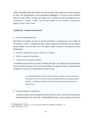 Além da faculdade nobre Dom Bosco não tinha dúvidas sobre o papel do coração na procura
       de Deus. Seu temperamento e suas experiências pedagógicas o levavam a essa conclusão.
       Para ele o que definia o coração, de acordo com o contesto era tudo que representava os
       sentimentos, a vontade, o amor. Ter um bom coração era ser sensível, compreensivo,
       disposto a fazer o bem e amar.



       Capítulo III – O mundo sobrenatural.



       •   Deus, pai infinitamente bom

       Dom Bosco nos últimos anos de sua vida provavelmente se comprazia em ver em Deus um
       Pai amoroso e terno.74 Transferência para o plano religioso dos problemas de sua infância,
       quando perdeu o pai aos quatro anos. Ele agora, ancião colocava-se como pai dos jovens
       abandonados.

       •   O Cristo, companheiro amado e modelo a ser imitado.

       •   Maria no mundo de Dom Bosco.

       •   A Igreja visível no mundo religioso.

       A realidade celeste de Deus, de Cristo, de Maria, dos anjos e dos santos descia no mundo dos
       homens através da igreja. Ele foi um grande defensor da Igreja de Pedro, incentivado pela
       formação no Convitto e sua experiência nas lutas da vida.



                        «A propaganda valdense, da qual foi um forte opositor; a questão romana que fez dele um
                        dos homens de Pio IX em Turim; a criação da Sociedade Salesiana, favorecida por aquele
                        Pontífice, o estimularam a difundir a teoria de uma Igreja fortemente unida em torno ao
                        Papa de Roma».75



       •   O mundo religioso de Dom Bosco.

           Constata-se que no universo espiritual de Dom Bosco os seres concretos têm um lugar de
           muita importância. Por outro lado “a profundidade de Deus, a alma da Igreja e até mesmo


74
     F. DESRAMAUT, Don Bosco e la vita spirituale. Elle Di Ci, TORINO-LEUMAN, p. 73.
75
     Idem. Don Bosco..., p. 89.


                                                        39
 