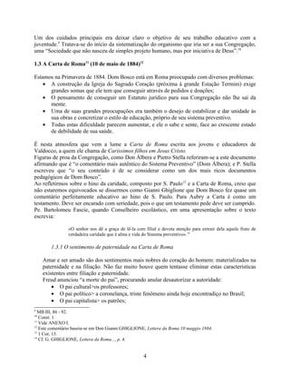 Um dos cuidados principais era deixar claro o objetivo de seu trabalho educativo com a
juventude.9 Tratava-se do início da sistematização do organismo que iria ser a sua Congregação,
uma “Sociedade que não nasceu de simples projeto humano, mas por iniciativa de Deus”.10

1.3 A Carta de Roma11 (10 de maio de 1884)12

Estamos na Primavera de 1884. Dom Bosco está em Roma preocupado com diversos problemas:
    • A construção da Igreja do Sagrado Coração (próxima à grande Estação Termini) exige
      grandes somas que ele tem que conseguir através de pedidos e doações;
    • O pensamento de conseguir um Estatuto jurídico para sua Congregação não lhe sai da
      mente.
    • Uma de suas grandes preocupações era também o desejo de estabilizar e dar unidade às
      sua obras e concretizar o estilo de educação, próprio de seu sistema preventivo.
    • Todas estas dificuldade parecem aumentar, e ele o sabe e sente, face ao crescente estado
      de debilidade de sua saúde.

É nesta atmosfera que vem a lume a Carta de Roma escrita aos jovens e educadores de
Valdocco, a quem ele chama de Caríssimos filhos em Jesus Cristo.
Figuras de proa da Congregação, como Don Álbera e Pietro Stella referiram-se a este documento
afirmando que é “o comentário mais autêntico do Sistema Preventivo” (Dom Álbera); e P. Stella
escreveu que “o seu conteúdo é de se considerar como um dos mais ricos documentos
pedagógicos de Dom Bosco”.
Ao refletirmos sobre o hino da caridade, composto por S. Paulo13 e a Carta de Roma, creio que
não estaremos equivocados se dissermos como Gianni Ghiglione que Dom Bosco fez quase um
comentário perfeitamente educativo ao hino de S. Paulo. Para Aubry a Carta é como um
testamento. Deve ser encarado com seriedade, pois o que um testamento pede deve ser cumprido.
Pe. Bartolomeu Fascie, quando Conselheiro escolástico, em uma apresentação sobre o texto
escrevia:

                «O senhor nos dê a graça de lê-la com filial e devota atenção para extrair dela aquele fruto de
                verdadeira caridade que é alma e vida do Sistema preventivo».14

        1.3.1 O sentimento de paternidade na Carta de Roma

     Amar e ser amado são dos sentimentos mais nobres do coração do homem: materializados na
     paternidade e na filiação. Não faz muito houve quem tentasse eliminar estas características
     existentes entre filiação e paternidade.
     Freud anunciou “a morte do pai”, procurando anular desautorizar a autoridade:
         • O pai cultural>os professores;
         • O pai político> a coronelança, triste fenômeno ainda hoje encontradiço no Brasil;
         • O pai capitalista> os patrões;
9
  MB III, 86 - 92.
10
   Const. 1
11
   Vide ANEXO I.
12
   Este comentário baseia-se em Don Gianni GHIGLIONE, Lettera da Roma 10 maggio 1884.
13
   1 Cor, 13.
14
   Cf. G. GHIGLIONE, Lettera da Roma..., p. 4.


                                                      4
 