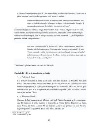o Espírito Santo aparecem pouco”. Sua mentalidade, seu berço levavam-no a estar com a
           gente simples, com o que lhe pareceria mais prático e melhor.

                         «Camponês na juventude, homem de negócio na idade madura, sempre piemontês, isto é
                         pouco inclinado às construções nebulosas e ineficazes, ele desconfiava das abstrações de
                         qualquer gênero e também dos trabalhos simplesmente teóricos».76

       Essa mentalidade que vinha do berço ele a transfere para o mundo religioso. Em sua vida,
       certas atitudes e comportamentos podem ser entendidos, explicados “com uma formação,
       com os sinais dos tempos, com os desejos dos seus ouvintes e leitores”. Com esta premissa
       podemos melhor compreendê-lo,



                         «que tenha vivido sob o olhar de um Deus juiz e pai, em companhia de um Jesus Cristo
                         histórico, afável e bondoso, de um Cristo eucarístico “presente no tabernáculo”, de uma
                         Virgem Imaculada e rainha, “terrível como um exército enfileirado em ordem de batalha”,
                         de legiões de anjos e de santos capazes de indicar o caminho da salvação e da perfeição aos
                         homens de “toda idade e condição”».77



       Tudo isto é explicável tendo em vista sua formação.



       Capítulo IV – Os instrumentos da perfeição

           •   A Palavra de Deus

           É o primeiro alimento da alma, assim como alimento material é o do corpo. Para dom
           Bosco a Palavra de Deus não era só a Bíblia. No Jovem Instruído ele a define como sendo
           também as pregações, a explicação do Evangelho e o Catecismo. Deve ser ouvida, pois
           bem escutada gera a fé e explicada pelos ministros sagrados: fides ex auditu, auditus
           autem per verbum Christi.;

           •   A leitura espiritual

           O estudo da Palavra deve se unir à leitura espiritual. Aconselhava que se fizesse durante o
           dia, de manha ou à tarde. Indicava o Evangelho, a Filotea de São Francisco de Sales,
           Jesus Cristo de Santo Afonso M. de Ligório. Através do prefácio de sua Historia
           Sagrada percebe-se que Dom Bosco lia a Bíblia e a fazia ler.
76
     Idem. Don Bosco..., p. 95.
77
     Idem. Don BOSCO..., p. 95.


                                                         40
 