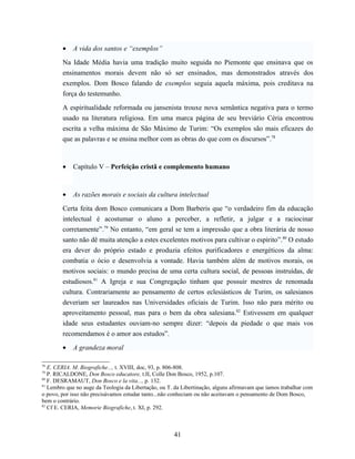 •   A vida dos santos e “exemplos”

        Na Idade Média havia uma tradição muito seguida no Piemonte que ensinava que os
        ensinamentos morais devem não só ser ensinados, mas demonstrados através dos
        exemplos. Dom Bosco falando de exemplos seguia aquela máxima, pois creditava na
        força do testemunho.

        A espiritualidade reformada ou jansenista trouxe nova semântica negativa para o termo
        usado na literatura religiosa. Em uma marca página de seu breviário Céria encontrou
        escrita a velha máxima de São Máximo de Turim: “Os exemplos são mais eficazes do
        que as palavras e se ensina melhor com as obras do que com os discursos”.78



        •   Capítulo V – Perfeição cristã e complemento humano



        •   As razões morais e sociais da cultura intelectual

        Certa feita dom Bosco comunicara a Dom Barberis que “o verdadeiro fim da educação
        intelectual é acostumar o aluno a perceber, a refletir, a julgar e a raciocinar
        corretamente”.79 No entanto, “em geral se tem a impressão que a obra literária de nosso
        santo não dê muita atenção a estes excelentes motivos para cultivar o espírito”.80 O estudo
        era dever do próprio estado e produzia efeitos purificadores e energéticos da alma:
        combatia o ócio e desenvolvia a vontade. Havia também além de motivos morais, os
        motivos sociais: o mundo precisa de uma certa cultura social, de pessoas instruídas, de
        estudiosos.81 A Igreja e sua Congregação tinham que possuir mestres de renomada
        cultura. Contrariamente ao pensamento de certos eclesiásticos de Turim, os salesianos
        deveriam ser laureados nas Universidades oficiais de Turim. Isso não para mérito ou
        aproveitamento pessoal, mas para o bem da obra salesiana.82 Estivessem em qualquer
        idade seus estudantes ouviam-no sempre dizer: “depois da piedade o que mais vos
        recomendamos é o amor aos estudos”.

        •   A grandeza moral

78
   E. CERIA. M. Biografiche..., t. XVIII, doc, 93, p. 806-808.
79
   P. RICALDONE, Don Bosco educatore, t.II, Colle Don Bosco, 1952, p.107.
80
   F. DESRAMAUT, Don Bosco e la vita..., p. 132.
81
   Lembro que no auge da Teologia da Libertação, ou T. da Libertinação, alguns afirmavam que íamos trabalhar com
o povo, por isso não precisávamos estudar tanto...não conheciam ou não aceitavam o pensamento de Dom Bosco,
bem o contrário.
82
   Cf E. CERIA, Memorie Biografiche, t. XI, p. 292.



                                                      41
 