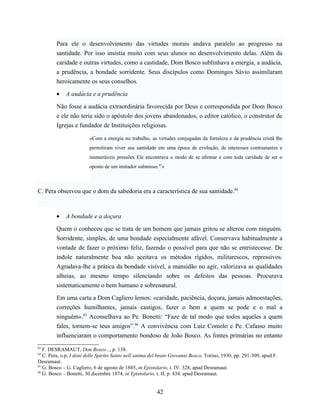 Para ele o desenvolvimento das virtudes morais andava paralelo ao progresso na
         santidade. Por isso insistia muito com seus alunos no desenvolvimento delas. Além da
         caridade e outras virtudes, como a castidade, Dom Bosco sublinhava a energia, a audácia,
         a prudência, a bondade sorridente. Seus discípulos como Domingos Sávio assimilaram
         heroicamente os seus conselhos.

         •   A audácia e a prudência

         Não fosse a audácia extraordinária favorecida por Deus e correspondida por Dom Bosco
         e ele não teria sido o apóstolo dos jovens abandonados, o editor católico, o construtor de
         Igrejas e fundador de Instituições religiosas.

                        «Com a energia no trabalho, as virtudes conjugadas da fortaleza e da prudência cristã lhe
                        permitiram viver sua santidade em uma época de evolução, de interesses contrastantes e
                        inumeráveis pressões Ele encontrava o modo de se afirmar e com toda caridade de ser o
                        oposto de um imitador submisso.83»



C. Pera observou que o dom da sabedoria era a característica de sua santidade.84



         •   A bondade e a doçura

         Quem o conheceu que se trata de um homem que jamais gritou se alterou com ninguém.
         Sorridente, simples, de uma bondade especialmente afável. Conservava habitualmente a
         vontade de fazer o próximo feliz, fazendo o possível para que não se entristecesse. De
         índole naturalmente boa não aceitava os métodos rígidos, militarescos, repressivos.
         Agradava-lhe a prática da bondade visível, a mansidão no agir, valorizava as qualidades
         alheias, ao mesmo tempo silenciando sobre os defeitos das pessoas. Procurava
         sistematicamente o bem humano e sobrenatural.

         Em uma carta a Dom Cagliero lemos: «caridade, paciência, doçura, jamais admoestações,
         correções humilhantes, jamais castigos, fazer o bem a quem se pode e o mal a
         ninguém».85 Aconselhava ao Pe. Bonetti: “Faze de tal modo que todos aqueles a quem
         fales, tornem-se teus amigos”.86 A convivência com Luiz Comolo e Pe. Cafasso muito
         influenciaram o comportamento bondoso de João Bosco. As fontes primárias no entanto
83
   F. DESRAMAUT, Don Bosco..., p. 138.
84
   C. Pera, o.p, I doni delle Spirito Santo nell´anima del beato Giovanni Bosco, Torino, 1930, pp. 291-309, apud F.
Desramaut.
85
   G. Bosco – G. Cagliero, 6 de agosto de 1885, in Epistolario, t. IV. 328, apud Desramaut.
86
   G. Bosco – Bonetti, 30 dicembre 1874, in Epistolario, t. II, p. 434. apud Desramaut.


                                                         42
 