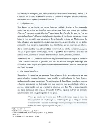 são o Cristo do Evangelho, seu Apóstolo Paulo e o missionário do Chablay, o Sales. Aos
        Coríntios, o Cavaleiro de Damasco escreve “a caridade é benigna e paciente;sofre tudo,
        mas espera tudo e suporta qualquer dificuldade”87

        •   A alegria e a paz

        Dom Bosco via na alegria e na paz os frutos da caridade. Sensível e fino observador
        gostava de aproveitar as situações humorísticas para fazer suas piadas que incluíam
        Cônegos,88 companheiros do Convitto,89 domésticas. Pe. Caviglia diz que ele “era um
        santo de bom humor”. Chamava trabalhadores humildes de cavaleiros, marqueses, poetas,
        brincava com um padre que não gostava de ser baixinho e ria de um Ministro que lhe
        tinha oferecido uma quantia irrisória para suas missões. A respeito dizia em seu dialeto
        piemontês: «L`è mei ch`un pugn ant`jeui (isso é melhor do que um murro em um olho)».

        Havia compreendido e vivia a frase bíblica: compreendi que não há outra felicidade para
        eles do eu gozar e fazer a vida alegre.90 Note-se que Dom Bosco atribuía a esta frase um
        sentido moral, diferente do contesto do livro bíblico, natural, mundano, diríamos.

        No Oratório em 1841, uma das finalidades era justamente conservar alegres os jovens de
        Turim. Procurava-se viver o que tinha sido dito três séculos antes por São Felipe Néri
        «Filhinhos, estais alegres: não quero escrúpulos nem malinconias, tristezas, basta-me que
        não façais pecados».

        •   Um humanismo aberto.

        Humanismo é a doutrina que pretende fazer o homem feliz, aproveitando-se de suas
        potencialidades, riquezas humanas. Neste sentido a espiritualidade de Dom Bosco é
        também uma forma de humanismo. As preocupações de Dom Bosco eram fazer com que
        o homem construísse sua felicidade com sua natureza, suas possibilidades físicas e
        morais e neste mundo onde ele viverá até o ultimo de seus dias. Não se esquecia porém
        que nesta caminhada não se pode prescindir de Deus. Deve-se cultivar um constante
        relacionamento com Ele, participando de sua graça.

                       «Vemos que aqueles que vivem na graça de Deus estão sempre alegres e mesmo nas
                       aflições conservam um coração alegre. Ao contrário aqueles que se entrega aos prazeres
                       vivem enraivecidos e procuram encontrar a paz em seus passatempos, mas são sempre mais
                       infelizes: non est pax impiis (o ímpio não tem paz)».91
87
   Cf. 1 Cor. 13, 4-7.
88
   Cf. Memórias do Oratório..., p. 72,73 e
89
   Cf. G. B. LEMOYNE, Memorie biografiche, t. II, pp. 99-102.
90
   Eclo. 3, 12.
91
   F. DESRAMAUT, Don Bosco..., p. 149.


                                                       43
 