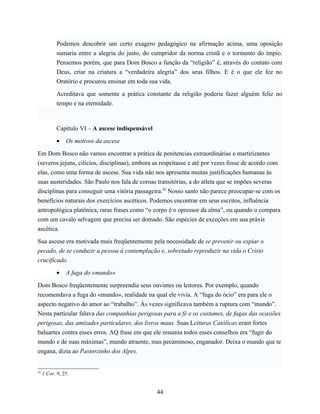 Podemos descobrir um certo exagero pedagógico na afirmação acima, uma oposição
            sumaria entre a alegria do justo, do cumpridor da norma cristã e o tormento do ímpio.
            Pensemos porém, que para Dom Bosco a função da “religião” é, através do contato com
            Deus, criar na criatura a “verdadeira alegria” dos seus filhos. E é o que ele fez no
            Oratório e procurou ensinar em toda sua vida.

            Acreditava que somente a prática constante da religião poderia fazer alguém feliz no
            tempo e na eternidade.



            Capítulo VI – A ascese indispensável

            •   Os motivos da ascese

Em Dom Bosco não vamos encontrar a prática de penitencias extraordinárias e martirizantes
(severos jejuns, cilícios, disciplinas), embora as respeitasse e até por vezes fosse de acordo com
elas, como uma forma de ascese. Sua vida não nos apresenta muitas justificações humanas às
suas austeridades. São Paulo nos fala de coroas transitórias, a do atleta que se impões severas
disciplinas para conseguir uma vitória passageira.92 Nosso santo não parece preocupar-se com os
benefícios naturais dos exercícios ascéticos. Podemos encontrar em seus escritos, influência
antropológica platônica, raras frases como “o corpo é o opressor da alma”, ou quando o compara
com um cavalo selvagem que precisa ser domado. São espécies de exceções em sua práxis
ascética.

Sua ascese era motivada mais freqüentemente pela necessidade de se prevenir ou expiar o
pecado, de se conduzir a pessoa à contemplação e, sobretudo reproduzir na vida o Cristo
crucificado.

            •   A fuga do «mundo»

Dom Bosco freqüentemente surpreendia seus ouvintes ou leitores. Por exemplo, quando
recomendava a fuga do «mundo», realidade na qual ele vivia. A “fuga do ócio” era para ele o
aspecto negativo do amor ao “trabalho”. Às vezes significava também a ruptura com “mundo”.
Nesta particular falava das companhias perigosas para a fé e os costumes, de fugas das ocasiões
perigosas, das amizades particulares, dos livros maus. Suas Leituras Católicas eram fortes
baluartes contra esses erros. AQ frase em que ele resumia todos esses conselhos era “fugir do
mundo e de suas máximas”, mundo atraente, mas pecaminoso, enganador. Deixa o mundo que te
engana, dizia ao Pastorzinho dos Alpes.


92
     1 Cor, 9, 25.


                                                   44
 