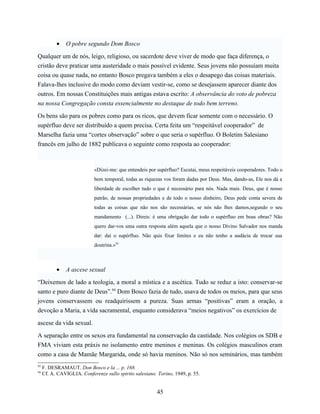 •    O pobre segundo Dom Bosco

Qualquer um de nós, leigo, religioso, ou sacerdote deve viver de modo que faça diferença, o
cristão deve praticar uma austeridade o mais possível evidente. Seus jovens não possuíam muita
coisa ou quase nada, no entanto Bosco pregava também a eles o desapego das coisas materiais.
Falava-lhes inclusive do modo como deviam vestir-se, como se desejassem aparecer diante dos
outros. Em nossas Constituições mais antigas estava escrito: A observância do voto de pobreza
na nossa Congregação consta essencialmente no destaque de todo bem terreno.

Os bens são para os pobres como para os ricos, que devem ficar somente com o necessário. O
supérfluo deve ser distribuído a quem precisa. Certa feita um “respeitável cooperador” de
Marselha fazia uma “cortes observação” sobre o que seria o supérfluo. O Boletim Salesiano
francês em julho de 1882 publicava o seguinte como resposta ao cooperador:



                             «Dizei-me: que entendeis por supérfluo? Escutai, meus respeitáveis cooperadores. Todo o
                             bem temporal, todas as riquezas vos foram dadas por Deus. Mas, dando-as, Ele nos dá a
                             liberdade de escolher tudo o que é necessário para nós. Nada mais. Deus, que é nosso
                             patrão, de nossas propriedades e de todo o nosso dinheiro, Deus pede conta severa de
                             todas as coisas que não nos são necessárias, se nós não lhes damos,segundo o seu
                             mandamento (...). Direis: é uma obrigação dar todo o supérfluo em boas obras? Não
                             quero dar-vos uma outra resposta além aquela que o nosso Divino Salvador nos manda
                             dar: daí o supérfluo. Não quis fixar limites e eu não tenho a audácia de trocar sua
                             doutrina.»93



           •    A ascese sexual

“Deixemos de lado a teologia, a moral a mística e a ascética. Tudo se reduz a isto: conservar-se
santo e puro diante de Deus”.94 Dom Bosco fazia de tudo, usava de todos os meios, para que seus
jovens conservassem ou readquirissem a pureza. Suas armas “positivas” eram a oração, a
devoção a Maria, a vida sacramental, enquanto considerava “meios negativos” os exercícios de

ascese da vida sexual.

A separação entre os sexos era fundamental na conservação da castidade. Nos colégios os SDB e
FMA viviam esta práxis no isolamento entre meninos e meninas. Os colégios masculinos eram
como a casa de Mamãe Margarida, onde só havia meninos. Não só nos seminários, mas também
93
     F. DESRAMAUT. Don Bosco e la ... p. 168.
94
     Cf. A. CAVIGLIA. Conferenze sullo spirito salesiano. Torino, 1949, p. 55.


                                                          45
 