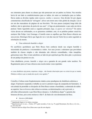nos internatos para alunos ou alunas que não pensavam em ser padres ou freiras. Nas missões
havia de um lado os estabelecimentos para os índios, do outro as instalações para as índias.
Havia ainda as divisões rígidas entre maiores, médios e menores. Esta divisão foi por alguns
comentaristas classificada de “selvagem”, talvez sem terem uma visão global da situação. Lia-se
em um dos marcadores de páginas de seu breviário: “Os teus passos (estejam) longe dela (da
mulher), não te aproximes da porta de sua casa”. A fuga era praticamente o que cada um devia
praticar. Santo Agostinho usava o seguinte principio: foge, se queres ser vitorioso95 Os outros
vícios devem ser enfrentados, se os quisermos combater, este, só os poltrões podem vencê-los,
ensinava São Felipe. Luiz Gonzaga e Comollo eram os espelhos que Dom Bosco oferecia aos
seus jovens. Domingos Sávio que fugia do vai e vem das ruas de Turim fez-se santo seguindo as
orientações do mestre.

         •   Uma submissão humilde e alegre

Os sacrifícios quotidianos que Dom Bosco bem conhecia desde sua origem humilde e
necessitada ele praticava e recomendava a todos. Aos seus jovens e salesianos que provinham
também de classes simples e não abastadas não oferecia comodidades, vidas tranqüilas,
guloseimas reais. Mas viviam satisfeitos ao lado do pai espiritual que lhes dava pão e a promessa
de um pedaço de paraíso no céu.

Uma obediência, pronta, humilde e alegre era a garantia de um grande valor ascético. No
Regulamento para as Casas oferecia uma receita tantas vezes repetidas:



«a vossa obediência seja pronta, respeitosa e alegre... não fazendo observações para vos eximir do que se manda.
Obedecei, embora o que se manda não seja de vosso agrado».96



Comollo e Cafasso eram freqüentemente citados como paradigmas de obediência submissa e
alegre. O primeiro suspendia o trabalho ao ouvir o primeiro toque da campainha do Seminário. A
esta atitude de prontidão os discípulos de Dom Bosco uniam a humildade, a submissão do súdito
ao superior. Isso os levava a não criticar as normas, as determinações e até a prevenir, a
adivinhar afetuosamente o que Dom Bosco desejava. A obediência alegre97 é garantia das
benesses divinas, pois como ensinava o São F. de Sales ela vem diretamente de Deus.

         •   Ascese e felicidade
95
   Apprehende fugam si vis referre victoriam.
96
   Regolamento per le case..., Torino, 1877, parte seconda c, 8 art, 6, p. 76, apud Desramaut, Don Bosco et la vita...,
p. 179, nota 120.
97
   Hilarem datorem diligit Deus (Deus ama o que dá com alegria).


                                                          46
 