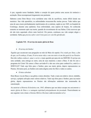 A paz, segundo nosso fundador, habita o coração de quem pratica uma ascese de renúncia e
aceitação. Deus recompensará largamente este penitente.

Sabemos como Dom Bosco vivia sorridente uma vida de sacrifícios, muito difícil desde sua
meninice. Sua vida apostólica, as enfermidades trouxeram-lhe muitas provas. Tudo indica que
uma de suas cruzes profundamente martirizantes ele a contraiu, supõe-se em 1845, no hospital do
Cotolengo, durante uma epidemia. Essa enfermidade, uma espécie de herpes, foi conhecida
somente no momento após sua morte, quando do revestimento de sua Salma. Céria escreveu que
ele não teria suportado cilício mais horrível. Ele porem, continuou sua vida sempre alegre e
sorridente. Sabia que precisa sofrer com Cristo para ser com Ele glorificado.



        Capítulo VII – O serviço da maior glória de Deus



        •   O serviço do Senhor

Àqueles que escutavam suas pregações no mês de Maio ele repetia: Fui criado por Deus, a fim
de que, eu O conheça, O ame, O sirva nesta vida e com este meio vá um dia gozá-Lo no Paraíso.
Dos três verbos conhecer, amar e servir, o mais querido por para ele era SERVIR. O serviço era
uma caridade, uma entrega ao outro, uma de suas maneiras e amar a Deus. E não foi este o
programa de Cristo! Ele amou a Deus servindo-O e não nos criou para conhecê-Lo, amá-Lo e
SERVI-LO? Tudo seja feito para o Senhor, para sua maior gloria, depois repousaremos no
Paraíso. Sirvamos pois, ao Senhor com santa alegria como fez Davi e todos os santos.

        •   O único absoluto

Dom Bosco via em Deus e sua glória o único absoluto. Tudo o mais era relativo: dever, trabalho,
serviço, a própria salvação eram valores relativos. Tudo seja feito para o Senhor, para sua maior
gloria, depois repousaremos no Paraíso são afirmações unânimes das testemunha da
canonização.

Ao escrever a Historia Eclesiástica em, 1845, afirmava que seu único escopo era unicamente a
maior gloria de Deus e a vantagem espiritual principalmente da juventude. Possivelmente no
ano seguinte vem a lume o Sistema Métrico Decimal, onde novamente se Le:




                                               47
 