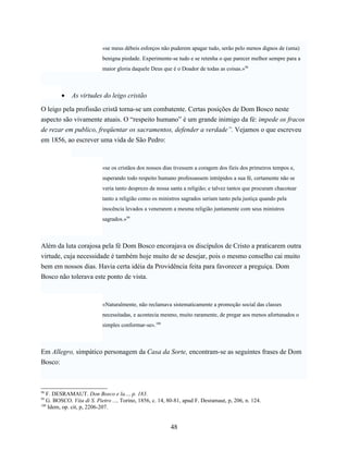 «se meus débeis esforços não puderem apagar tudo, serão pelo menos dignos de (uma)
                           benigna piedade. Experimente-se tudo e se retenha o que parecer melhor sempre para a
                           maior gloria daquele Deus que é o Doador de todas as coisas.»98



         •   As virtudes do leigo cristão

O leigo pela profissão cristã torna-se um combatente. Certas posições de Dom Bosco neste
aspecto são vivamente atuais. O “respeito humano” é um grande inimigo da fé: impede os fracos
de rezar em publico, freqüentar os sacramentos, defender a verdade”. Vejamos o que escreveu
em 1856, ao escrever uma vida de São Pedro:



                           «se os cristãos dos nossos dias tivessem a coragem dos fieis dos primeiros tempos e,
                           superando todo respeito humano professassem intrépidos a sua fé, certamente não se
                           veria tanto desprezo de nossa santa a religião; e talvez tantos que procuram chacotear
                           tanto a religião como os ministros sagrados seriam tanto pela justiça quando pela
                           inocência levados a venerarem a mesma religião juntamente com seus ministros
                           sagrados.»99



Além da luta corajosa pela fé Dom Bosco encorajava os discípulos de Cristo a praticarem outra
virtude, cuja necessidade é também hoje muito de se desejar, pois o mesmo conselho cai muito
bem em nossos dias. Havia certa idéia da Providência feita para favorecer a preguiça. Dom
Bosco não tolerava este ponto de vista.



                           «Naturalmente, não reclamava sistematicamente a promoção social das classes
                           necessitadas, e acontecia mesmo, muito raramente, de pregar aos menos afortunados o
                           simples conformar-se».100



Em Allegro, simpático personagem da Casa da Sorte, encontram-se as seguintes frases de Dom
Bosco:



98
   F. DESRAMAUT. Don Bosco e la..., p. 183.
99
   G. BOSCO. Vita di S. Pietro ..., Torino, 1856, c. 14, 80-81, apud F. Desramaut, p, 206, n. 124.
100
    Idem, op. cit, p, 2206-207.


                                                         48
 