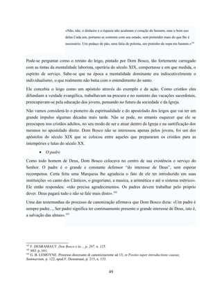 «Não, não, o dinheiro e a riqueza não acalmam o coração do homem, mas o bom uso
                         delas Cada um, portanto se contente com seu estado, sem pretender mais do que lhe é
                         necessário. Um pedaço de pão, uma fatia de polenta, um pratinho de sopa me bastam.»101



Pode-se perguntar como o retrato do leigo, pintado por Dom Bosco, tão fortemente carregado
com as tintas da mentalidade laborista, operária do século XIX, comportasse e em que medida, o
espírito de serviço. Sabe-se que na época a mentalidade dominante era indiscutivelmente o
individualismo, o que realmente não batia com o entendimento do santo.

Ele concebia o leigo como um apóstolo através do exemplo e da ação. Como cristãos eles
difundiam a verdade evangélica, trabalhavam na procura e no sustento das vacações sacerdotais,
preocupavam-se pela educação dos jovens, pensando no futuro da sociedade e da Igreja.

Não vamos considerá-lo o pioneiro da espiritualidade e do apostolado dos leigos que vai ter um
grande impulso algumas décadas mais tarde. Não se pode, no entanto esquecer que ele se
preocupou nos cristãos adultos, no seu modo de ser e atuar dentro da Igreja e na santificação dos
mesmos no apostolado direto. Dom Bosco não se interessou apenas pelos jovens, foi um dos
apóstolos do século XIX que se colocou entre aqueles que prepararam os cristãos para as
intempéries e lutas do século XX.

        •   O padre

Como todo homem de Deus, Dom Bosco colocava no centro de sua existência o serviço do
Senhor. O padre é o grande e constante defensor “do interesse de Deus”, sem esperar
recompensa. Certa feita uma Marquesa lhe agradecia o fato de ele ter introduzido em suas
instituições «o canto dos Cânticos, o gregoriano, a musica, a aritmética e até o sistema métrico».
Ele então respondeu: «não precisa agradecimentos. Os padres devem trabalhar pelo próprio
dever. Deus pagará tudo e não se fale mais disto».102

Uma das testemunhas do processo de canonização afirmava que Dom Bosco dizia: «Um padre é
sempre padre..., Ser padre significa ter continuamente presente o grande interesse de Deus, isto é,
a salvação das almas».103




101
    F. DESRAMAUT. Don Bosco e la..., p, 207, n, 125.
102
    MO, p, 161.
103
    G. B. LEMOYNE. Processo diocesano di canonizzazione ad 13; in Positio super introductione causae,
Summarium, p. 122, apud F. Desramaut, p. 215, n. 153.


                                                      49
 