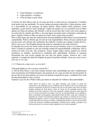 •    O pai biológico> os genitores;
           •    O pai religioso> os padres;
           •    O Pai de todos os pais>Deus.

A missiva de Dom Bosco trata de um tema que hoje se tenta renovar, reconquistar. E também
neste ponto está sua atualidade. Os nossos tempos procuram redescobrir a figura paterna, sente-
se a necessidade de sua presença, da figura paterna. Muito embora tantos genitores vivam
separados, ou por motivos vários (emprego, viagens de negócio etc.) se encontrem com os filhos
apenas nos finais de semana; não obstante, o pai de nossos dias não é mais visto como alguém a
ser removido do caminho dos filhos e sim uma figura necessário para a formação e educação da
prole. Alguém vizinho ao filho em quem ele confie, imite, tenha como um ídolo.
Não se pode negar que uma das características da personalidade de Dom Bosco era precisamente
a paternidade. Pode-se afirmar que era uma de suas originalidades. Parece até que a perda do pai
aos dois anos veio reforçar este sentimento, tão explícito e notório que a Igreja o chama de Pai e
Mestre dos jovens. Sua bondade paterna não pode ser separada de seu estilo educativo.
O educador dos jovens de Turim soube ser para eles um pai bondoso, terno e ao mesmo tempo
firme. Corrigia-os amando-os com um ilimitado sentido de responsabilidade e dedicação. Não se
cansava de estar com eles, não reclamava. Estava sempre alegre mesmo quando sua enorme
resistência ao trabalho, encontrava-se combalida pela enfermidade. Somente se ausentou
fisicamente dos seus jovens quando por eles deu seu último suspiro. Amou-os até o fim,
seguindo o exemplo do mártir do Gólgota de quem foi perfeito imitador. Basta que sejais jovens
para que eu vos ame.

1.3.2 Chamai-me sempre pai e eu serei feliz

Toda paternidade no céu e na terra vem do Pai.15
A vida de Dom Bosco e sua Carta romana mostram uma sensibilidade que não é simplesmente
uma característica da bondade humana. Sua maneira de ser e agir era fruto do convencimento de
que só através do amor paterno aos jovens ele poderia conquistá-los para o verdadeiro Pai, fonte
de toda paternidade no céu e na terra.
Vejamos o que nos diz o Padre Aubry que intuiu no educador de Valdocco duas paternidades:

                             «Dom Bosco me aparece assim: um padre educador, cujo coração se anima dos
                             sentimentos e das dedicações de um verdadeiro pai de família da terra; mas também dos
                             mesmos sentimentos de Deus Pai. Estamos aqui em um dos pontos mais claros da figura
                             também espiritual de Dom Bosco, talvez ao centro de sua santidade pessoal como
                             também de seu êxito educativo. Nele vida espiritual e método educativo fazem parte de
                             um só e mesmo movimento do coração e da vida. Se esta paternidade ativa é autêntica e
                             plena, só imitando e prolongando a paternidade infinita de Deus, exige que o educador se
                             mantenha em contacto com aquele Pai supremo, que conheça os costumes do seu coração
                             infinitamente paterno e deixe o Coração divino difundir alguma coisa deste amor no seu
                             coração para fazê-lo extravasar os limites. Verdadeiramente não se é pai se não com Deus
                             e como Ele. Exercitar a autêntica paternidade é, portanto unir-se a Deus, é cumprir o seu
                             dever providencial e ao mesmo tempo empenhar-se na vida da santidade».16



15
     Cf. Ef. 3, 15.
16
     Cf. G. GHIGLIONI, op. cit. pp. 7, 8.


                                                           5
 