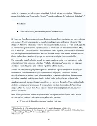 Assim se expressava um colega, pároco da cidade de Forlì: « é preciso trabalhar ? Morro no
campo de trabalho sicut bonus miles Christi».104 Alguém o chamou de “turíbulo da divindade”.105



        Conclusão



        •    Características do pensamento espiritual de Dom Bosco



Já vimos que Dom Bosco era um otimista. Em uma de suas frases escritas em um marca páginas
está escruto: «Compreendi que não há outra felicidade para eles senão gosar e tornar a vida
alegre».106 Admirava o homem e confiava em suas capacidades. É o que se vê em São F. de Sales
ao contrário do agostinianismo, cujos traços não se observa em seu pensamento maduro. Mas,
não se pense que Dom Bosco visse a pessoa humana como angelical, sua concepção do homem
não era simplesmente um humanismo. Para ele devemos sempre estar atentos ao fomes peccati
(fome, inclinação ao pecado), até porque um homem sem religião é um eterno infeliz.

Um observador superficial pode ver nele um asceta medíocre, muito pelo contrario era muito
exigente temos visto em nossas reflexões. “Trabalho e temperança” era o mote seu e de seus
discípulos e isso obrigava a uma continua vigilância sobre si mesmo.

Não era seu forte, mesmo porque não aprovava penitencias rígidas exteriores ou macerações
exorbitantes. Preferia as mortificações espirituais que subjugam a vontade ou ainda as
mortificações que se aceitam como submissão a Deus e, portanto voluntárias. Sua ascese era
escondida, modelada no Cristo crucificado. Insistia muito na Penitência e na Eucaristia.

A ação era a escada que escolheu para santificar a si e aos seus discípulos. Uma espiritualidade
dinâmica sem renunciar a um estado de contemplação habitual alimentado pelo “espírito de
oração”. Dizei-me quando dom Bosco rezava”, mas ele estava sempre em oração, dizei-me
quando não rezava.

Dom Bosco queria que o homem se penitenciasse em segredo, se santificasse com a prática
sacramental e a caridade a ativa sustentada pela oração constante.

        •    O inserção de Dom Bosco em uma tradição espiritual


104
    25 de Outubro de 1878, in Epistolario, tomo III, p. 399, apud F. Desramaut, p. 214, n. 155.
105
    Foglietto di risoluzioni prese da Don Bosco dopo gli esercizi spirituali del 1847, secondo E. CERIA, Don Bosco
com Dio, Ed. Cit., p. 93, apud F. Desramaut, p. 214, n. 156.
106
    Eclesiastes 3,2.


                                                        50
 