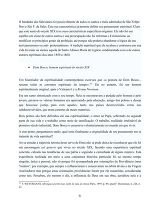 O fundador dos Salesianos foi possivelmente de todos os santos o mais admirador de São Felipe
Neri e São F. de Sales. Esta sua característica já permite definir seu pensamento espiritual. Claro
que este santo do século XIX teve suas características especificas originais. Ele não foi um
espelho um clone de outros santos e sua preocupação não foi reformar o Cristianismo ou
modificar os princípios gerais da perfeição, até porque não poderia abandonar a lógica de seu
anti-jansenismo ou anti- protestantismo. A tradição espiritual que ele recebeu e continuou em sua
vida foi mais ou menos aquela de Santo Afonso Maria de Ligório condimentada com a de outros
autores espirituais dos anos 1850 a 1860.



        •    Dom Bosco, homem espiritual do século XIX



Um historiador da espiritualidade contemporânea escreveu que «a postura de Dom Bosco...
resume todas as correntes espirituais do tempo».107 Ele no entanto, foi um homem
espiritualmente original, após o Vaticano I e a Rerum Novarum.

Era um santo sintonizado com o seu tempo. Nela se encontravam a piedade pelo homem e pelo
jovem, prezava os valores humanos era apaixonado pela educação, amigo dos pobres e deseja
que houvesse justiça para com aqueles, tanto nos países desenvolvidos como nos
subdesenvolvidos, que eram carentes de meios materiais.

Dois pontos são bem definidos em sua espiritualidade, o amor ao Papa, sobretudo na segunda
parte de sua vida e o trabalho como meio de santificação. O trabalho, realidade irrefutável do
primeiro século industrial, Dom Bosco o encarnava voluntariamente no mundo em que vivia.

A este ponto, perguntamos então, qual seria finalmente a originalidade de seu pensamento em se
tratando de vida espiritual?

Ao se estudar a trajetória terrena deste servo de Deus não se pode deixa de reconhecer que ele foi
um personagem sui generis que viveu no século XIX, fazendo uma experiência espiritual
concreta, calcada nas tendências de sua pátria e seguindo a caminhada de alguns mestres. Esta
experiência realizada em meio a uma conjuntura histórica particular foi ao mesmo tempo
singular, única e pessoal, não só porque foi acompanhada por orientações da Providência (seus
“sonhos”, por exemplo, que sempre o influenciaram e conservaram na órbita divina e da Virgem
Auxiliadora) mas porque estas orientações providencias foram por ele assumidas, consideradas
como tais. Percebeu, ele mesmo o diz, a influencia de Deus em sua obra, acreditou nela e a

107
  F. WEYERGANS, Mystiques parmi nous (coll. Je sais, je crois), Paris, 1959, p. 89, apud F. Desramaut. p. 226, n.
22.


                                                       51
 