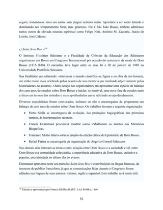 seguiu, tornando-se mais um santo, sem plagiar nenhum outro. Aprendeu a ser santo lutando e
dominando seu temperamento forte, mas generoso. Ele é São João Bosco, embora admirasse
tantos outros de elevada estatura espiritual como Felipe Neri, Antônio M. Zaccaria, Inácio de
Loiola, José Cafasso.



c) Saint Jean Bosco108

O Instituto Histórico Salesiano e a Faculdade de Ciências da Educação dos Salesianos
organizaram em Roma um Congresso Internacional por ocasião do centenário da morte de Dom
Bosco (1815-1888). O encontro, teve lugar entre os dias 16 e 20 de janeiro de 1989 na
Universidade Pontifícia Salesiana.

Sua finalidade era sobretudo: «interessar o mundo cientifico na figura e na obra de um homem,
até então muito mais celebrado pelos devotos de sua memória que analisado objetivamente pelos
historiadores do assunto». Outro desejo dos organizadores era apresentar uma espécie de balanço
dos cem anos de estudos sobre Dom Bosco e iniciar, se possível, uma nova fase de estudos mais
críticos em termos dos métodos e mais aprofundados em se referindo ao aprofundamento.

Diversos especialistas foram convocados, italianos ou não e encarregados de prepararem um
balanço de cem anos de estudos sobre Dom Bosco. Os trabalhos tiveram a seguinte organização:

       •   Pietro Stella se encarregaria da evolução, das produções hagiográficas dos primeiros
           tempos, às interpretações recentes.

       •   Francis Desramaut procuraria mostrar como trabalharam os autores das Memórias
           Biograficas.

       •   Francisco Motto falaria sobre o projeto da edição crítica do Epistolário de Dom Bosco.

       •   Rafael Farina se encarregaria da organização do Arquivo Central Salesiano.

Nos demais dias trataram-se temas como: relação entre Dom Bosco e a sociedade civil, entre
Dom Bosco e a comunidade eclesiástica, a experiência educativa de Dom Bosco, inclusive a
popular, esta abordada no ultimo dia do evento.

Desramaut apresenta neste seu trabalho Saint Jean Bosco contribuições na língua francesa, de
interesse do publico francofono, já que as comunicações lidas durante o Congresso foram
editadas nas línguas de seus autores: italiano, inglês e espanhol. Este trabalho será muito útil,



108
      Editado e apresentado por Francis DESRAMAUT. LAS-ROMA, 1990.


                                                   52
 