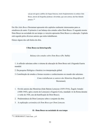 «já que até agora o público de língua francesa, muito freqüentemente só conhece João
                         Bosco, através de biografias piedosas e divertidas, que com certeza, não lhes faltarão
                         jamais».109



Em São João Bosco Desramaut apresenta três capítulos realmente interessantes para os
estudiosos do santo. O primeiro é um balanço dos estudos sobre Dom Bosco. O segundo mostra
Dom Bosco na sociedade de seu tempo e o terceiro apresenta Dom Bosco e a educação. Capítulo
está seguido pelos diversos autores que neles trabalharam.

Elenco alguns dos sub títulos da obra.



                       I Don Bosco na historiografia



                            Balanço dos estudos sobre Dom Bosco (Pe. Stella)



       1. A reflexão salesiana sobre o sistema de educação de Dom Bosco até à Segunda Guerra
       mundial.

       2. Da pesquisa filológica e literária à re-interpretação global.

       3. Contribuição de estudos e formas recentes e conhecimentos no mundo não salesiano.

                                         Como trabalharam os autores das Memórias Biográficas (F.
                                                              Desramaut).



       1. Os três autores das Memórias (João Batista Lemoyne (1839-1916), Ângelo Amadei
          (1868-1945), após a morte de Lemoyne) e Eugenio Ceria, mandado vir de Roma durante
          o verão de 1926, ano da beatificação de Dom Bosco).

       2. Predominância de Dom Lemoyne sobre o conjunto da obra.

       3. A explicação carismática de Dom Bosco por Dom Lemoyne.



                                II : Dom Bosco na sociedade de seu tempo

109
      F. DESRAMAUT, Saint Jean... p.9.


                                                         53
 
