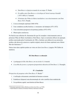 •   Dom Bosco e a Igreja no mundo de seu tempo. É. Poulat.

                •   O conflito entre Dom Bosco e o Arcebispo de Turim Lourenço Gastaldi
                    ( 1871-1883). G. Tuninetti.

                •   O Instituto das Filhas de Maria Auxiliadora e seu relacionamento com Dom
                    Bosco. M. E. Posada.

       1. A nova orientação espiritual (1860-1870)

       2. Uma verdadeira escolha histórica: o «momento» da fundação (1871-1872)

       3. Uma consciência progressiva de pertença jurídica (1872-1876)

       4. Observações conclusivas.

No final de suas reflexões Pe. Desramaut diz que foi exemplar o relacionamento entre as
primeiras Filhas de Maria Auxiliadora e Dom Bosco. Apos os momentos difíceis da separação
jurídica sancionada pelas Constituições de 1906, o Instituto sem abdicar de sua autonomia
jurídica, não deixou de conservar o espírito original, através do liame espiritual com o Reitor
Mor dos Salesianos.110

Outros itens deste capítulo podem ser vistos em Saint Jean Bosco, à pagina 190 (Tables de
matières).



                                          III. Dom Bosco e a educação



       •    A pedagogia de São João Bosco, em seu século. G. Avanzini

       •    A escolha dos jovens e a proposta (proposition) educativa de Dom Bosco. L. Pazzaglia.



                                                  IV : Conclusões

Perspectivas de pesquisas sobre Dom Bosco. P. Braido111

       1. A utilização criticamente controlada da literatura existente

       2. Estabelecer (disposer) uma documentação de valor cientifico bem estabelecida

       3. Um problema capital: uma história de Dom Bosco.

110
      Desramaut apresenta outras reflexões em Saint Jean Bosco, p. 95,96.
111
      Pedro Braido foi diretor do Instituto Histórico Salesiano de Roma.


                                                          54
 