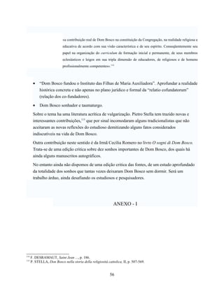 «a contribuição real de Dom Bosco na constituição da Congregação, na realidade religiosa e
                           educativa de acordo com sua visão característica e de seu espírito. Conseqüentemente seu
                           papel na organização do curriculum de formação inicial e permanente, de seus membros
                           eclesiásticos e leigos em sua tripla dimensão de educadores, de religiosos e de homens
                           profissionalmente competentes».114



       •    “Dom Bosco fundou o Instituto das Filhas de Maria Auxiliadora”. Aprofundar a realidade
            histórica concreta e não apenas no plano jurídico e formal da “relatio cofundatorum”
            (relação dos co-fundadores).

       •    Dom Bosco sonhador e taumaturgo.

       Sobre o tema ha uma literatura acrítica de vulgarização. Pietro Stella tem trazido novas e
       interessantes contribuições,115 que por sinal incomodaram alguns tradicionalistas que não
       aceitaram as novas reflexões do estudioso demitizando alguns fatos considerados
       indiscutíveis na vida de Dom Bosco.

       Outra contribuição neste sentido é da Irmã Cecília Romero no livro O sogni di Dom Bosco.
       Trata-se de uma edição critica sobre dez sonhos importantes de Dom Bosco, dos quais há
       ainda alguns manuscritos autográficos.

       No entanto ainda não dispomos de uma edição critica das fontes, de um estudo aprofundado
       da totalidade dos sonhos que tantas vezes deixaram Dom Bosco sem dormir. Será um
       trabalho árduo, ainda desafiando os estudiosos e pesquisadores.




                                                              ANEXO - I




114
      F. DESRAMAUT, Saint Jean ..., p. 186.
115
      P. STELLA, Don Bosco nella storia della religiosità cattolica, II, p. 507-569.


                                                            56
 