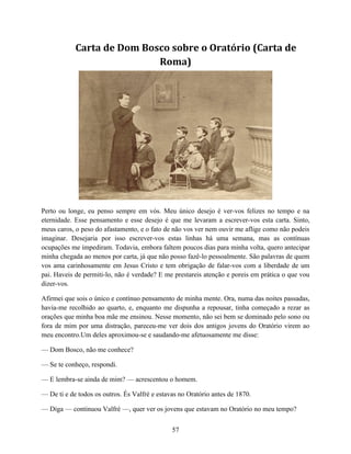 Carta de Dom Bosco sobre o Oratório (Carta de
                            Roma)




Perto ou longe, eu penso sempre em vós. Meu único desejo é ver-vos felizes no tempo e na
eternidade. Esse pensamento e esse desejo é que me levaram a escrever-vos esta carta. Sinto,
meus caros, o peso do afastamento, e o fato de não vos ver nem ouvir me aflige como não podeis
imaginar. Desejaria por isso escrever-vos estas linhas há uma semana, mas as contínuas
ocupações me impediram. Todavia, embora faltem poucos dias para minha volta, quero antecipar
minha chegada ao menos por carta, já que não posso fazê-lo pessoalmente. São palavras de quem
vos ama carinhosamente em Jesus Cristo e tem obrigação de falar-vos com a liberdade de um
pai. Haveis de permiti-lo, não é verdade? E me prestareis atenção e poreis em prática o que vou
dizer-vos.

Afirmei que sois o único e contínuo pensamento de minha mente. Ora, numa das noites passadas,
havia-me recolhido ao quarto, e, enquanto me dispunha a repousar, tinha começado a rezar as
orações que minha boa mãe me ensinou. Nesse momento, não sei bem se dominado pelo sono ou
fora de mim por uma distração, pareceu-me ver dois dos antigos jovens do Oratório virem ao
meu encontro.Um deles aproximou-se e saudando-me afetuosamente me disse:

— Dom Bosco, não me conhece?

— Se te conheço, respondi.

— E lembra-se ainda de mim? — acrescentou o homem.

— De ti e de todos os outros. És Valfrè e estavas no Oratório antes de 1870.

— Diga — continuou Valfrè —, quer ver os jovens que estavam no Oratório no meu tempo?


                                               57
 