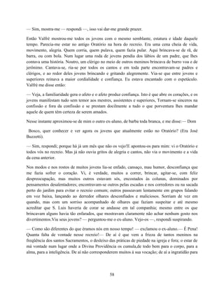 — Sim, mostra-me — respondi —, isso vai dar-me grande prazer.

Então Valfrè mostrou-me todos os jovens com o mesmo semblante, estatura e idade daquele
tempo. Parecia-me estar no antigo Oratório na hora do recreio. Era uma cena cheia de vida,
movimento, alegria. Quem corria, quem pulava, quem fazia pular. Aqui brincava-se de rã, de
barra, ou com bola. Num lugar uma roda de jovens pendia dos lábios de um padre, que lhes
contava uma história. Noutro, um clérigo no meio de outros meninos brincava de burro voa e de
jerônimo. Cantava-se, ria-se por todos os cantos e em toda parte encontravam-se padres e
clérigos, e ao redor deles jovens brincando e gritando alegremente. Via-se que entre jovens e
superiores reinava a maior cordialidade e confiança. Eu estava encantado com o espetáculo.
Valfrè me disse então:

— Veja, a familiaridade gera o afeto e o afeto produz confiança. Isto é que abre os corações, e os
jovens manifestam tudo sem temor aos mestres, assistentes e superiores, Tornam-se sinceros na
confissão e fora da confissão e se prestam docilmente a tudo o que porventura lhes mandar
aquele de quem têm certeza de serem amados.

Nesse instante aproximou-se de mim o outro ex-aluno, de barba toda branca, e me disse:— Dom

 Bosco, quer conhecer e ver agora os jovens que atualmente estão no Oratório? (Era José
Buzzetti).

— Sim, respondi; porque há já um mês que não os vejo!E apontou-os para mim: vi o Oratório e
todos vós no recreio. Mas já não ouvia gritos de alegria e cantos, não via o movimento e a vida
da cena anterior.

Nos modos e nos rostos de muitos jovens lia-se enfado, cansaço, mau humor, desconfiança que
me fazia sofrer o coração. Vi, é verdade, muitos a correr, brincar, agitar-se, com feliz
despreocupação, mas muitos outros estavam sós, encostados às colunas, dominados por
pensamentos desalentadores; encontravam-se outros pelas escadas e nos corredores ou na sacada
perto do jardim para evitar o recreio comum; outros passeavam lentamente em grupos falando
em voz baixa, lançando ao derredor olhares desconfiados e maliciosos. Sorriam de vez em
quando, mas com um sorriso acompanhado de olhares que faziam suspeitar e até mesmo
acreditar que S. Luis haveria de corar se andasse em tal companhia; mesmo entre os que
brincavam alguns havia tão enfarados, que mostravam claramente não achar nenhum gosto nos
divertimentos.Viu seus jovens? — perguntou-me o ex-aluno. Vejo-os —, respondi suspirando.

— Como são diferentes do que éramos nós em nosso tempo! — exclamou o ex-aluno.— É Pena!
Quanta falta de vontade nesse recreio!— De aí é que vem a frieza de tantos meninos na
freqüência dos santos Sacramentos, o desleixo das práticas de piedade na igreja e fora; o estar de
má vontade num lugar onde a Divina Providência os cumula,de todo bem para o corpo, para a
alma, para a inteligência. De aí não corresponderem muitos à sua vocação; de aí a ingratidão para




                                               58
 