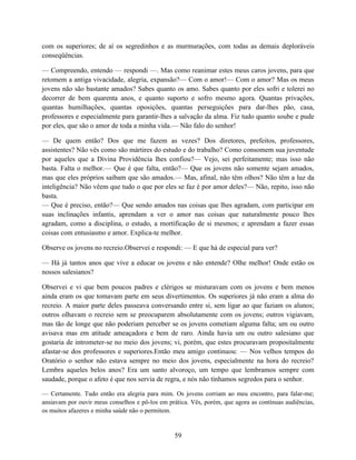 com os superiores; de aí os segredinhos e as murmurações, com todas as demais deploráveis
conseqüências.

— Compreendo, entendo — respondi —. Mas como reanimar estes meus caros jovens, para que
retomem a antiga vivacidade, alegria, expansão?— Com o amor!— Com o amor? Mas os meus
jovens não são bastante amados? Sabes quanto os amo. Sabes quanto por eles sofri e tolerei no
decorrer de bem quarenta anos, e quanto suporto e sofro mesmo agora. Quantas privações,
quantas humilhações, quantas oposições, quantas perseguições para dar-lhes pão, casa,
professores e especialmente para garantir-lhes a salvação da alma. Fiz tudo quanto soube e pude
por eles, que são o amor de toda a minha vida.— Não falo do senhor!

— De quem então? Dos que me fazem as vezes? Dos diretores, prefeitos, professores,
assistentes? Não vês como são mártires do estudo e do trabalho? Como consomem sua juventude
por aqueles que a Divina Providência lhes confiou?— Vejo, sei perfeitamente; mas isso não
basta. Falta o melhor.— Que é que falta, então?— Que os jovens não somente sejam amados,
mas que eles próprios saibam que são amados.— Mas, afinal, não têm olhos? Não têm a luz da
inteligência? Não vêem que tudo o que por eles se faz é por amor deles?— Não, repito, isso não
basta.
— Que é preciso, então?— Que sendo amados nas coisas que lhes agradam, com participar em
suas inclinações infantis, aprendam a ver o amor nas coisas que naturalmente pouco lhes
agradam, como a disciplina, o estudo, a mortificação de si mesmos; e aprendam a fazer essas
coisas com entusiasmo e amor. Explica-te melhor.

Observe os jovens no recreio.Observei e respondi: — E que há de especial para ver?

— Há já tantos anos que vive a educar os jovens e não entende? Olhe melhor! Onde estão os
nossos salesianos?

Observei e vi que bem poucos padres e clérigos se misturavam com os jovens e bem menos
ainda eram os que tomavam parte em seus divertimentos. Os superiores já não eram a alma do
recreio. A maior parte deles passeava conversando entre si, sem ligar ao que faziam os alunos;
outros olhavam o recreio sem se preocuparem absolutamente com os jovens; outros vigiavam,
mas tão de longe que não poderiam perceber se os jovens cometiam alguma falta; um ou outro
avisava mas em atitude ameaçadora e bem de raro. Ainda havia um ou outro salesiano que
gostaria de intrometer-se no meio dos jovens; vi, porém, que estes procuravam propositalmente
afastar-se dos professores e superiores.Então meu amigo continuou: — Nos velhos tempos do
Oratório o senhor não estava sempre no meio dos jovens, especialmente na hora do recreio?
Lembra aqueles belos anos? Era um santo alvoroço, um tempo que lembramos sempre com
saudade, porque o afeto é que nos servia de regra, e nós não tínhamos segredos para o senhor.

— Certamente. Tudo então era alegria para mim. Os jovens corriam ao meu encontro, para falar-me;
ansiavam por ouvir meus conselhos e pô-los em prática. Vês, porém, que agora as contínuas audiências,
os muitos afazeres e minha saúde não o permitem.


                                                 59
 