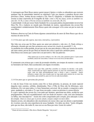 A mensagem que Dom Bosco parece querer passar à Igreja e a todos os educadores que exercem
qualquer tipo de paternidade material ou espiritual é que sua riqueza e grandeza devem estar
próximas a Deus. Ambas devem conduzir a Ele. Para G. Ghiglione, o fundador dos Salesianos
assume as duas expressões do Evangelho de João: como o Pai me amou, assim eu também vos
amo (Jo. 15, 9); e como o Pai me enviou eu também vos envio (Jo. 20, 21).
A paternidade vivida por nosso Santo fundador foi a execução prática da paternidade invisível de
Deus Pai. Ele a traduziu no mundo para felicidade de muitos, especialmente dos jovens.Não
compreenderá verdadeiramente Dom Bosco quem não conseguir vê-lo como um pai no meio de
seus filhos.

Podemos observar na Carta de Roma algumas características do amor de Dom Bosco que são as
mesmas do amor do Pai.

1.3.3 Um amor que não espera, mas tem a iniciativa, é preventivo

São João nos avisa que foi Deus quem nos amor por primeiro e não nós e S. Paulo reforça a
afirmação, dizendo que este fato aconteceu antes mesmo da criação do mundo(Ef. 1, 4).
As parábolas da ovelha perdida, do pai que sai de casa para abraçar o filho que retorna da miséria
são entre outras, provas de que Deus na maioria dos casos é quem dá o primeiro passo.
Dom Bosco nos ensina que o amor deve ser preventivo. São sua palavras:

                             «Não esperai que os jovens venham a vós. Ide a eles, daí o primeiro passo. E para serem
                             acolhidos, descei da vossa altura. Colocai-vos no seu nível, do lado deles».

É certamente com tristeza que o santo da juventude relembra, nos tempos de menino e mais tarde
no Seminário de Chieri, fatos acontecidos com alguns reverendos.

                             «Quantas vezes quis falar, pedir-lhes conselhos ou soluções de dúvidas e não podia.
                             Antes, acontecendo que algum superior passasse no meio dos seminaristas, sem saber a
                             razão, cada um fugia precipitadamente para a direita e para a esquerda... Aquilo
                             inflamava sempre mais meu coração para ser logo padre para entreter-me no meio dos
                             jovenzinhos, para atendê-los, para ouvi-los em cada necessidade».

1.3.4 Um amor que se aproxima das pessoas

A vida de Jesus Cristo nos mostra como Ele se fazia próximo, às pessoas, de modo especial
daquelas mais carentes, sofridas, abandonadas. Para o Filho de Deus não há diferenças, nem
distâncias, Ele veio para todos, é o bom Samaritano universal. Ide ao mundo e conquistai-o pelo
amor, ajudando-o, servindo-o. É o que Jesus nos pede, o amor ao próximo é a nossa alforria.
É o que o apóstolo dos jovens fez e nos pede que façamos: aproximar-nos deles, acolhê-los sem
prejulgamentos. Não nos escandalizarmos com seu modo de encarar a vida, com suas limitações
ou falhas, mas desculpá-los17. Assim eles serão conquistados pelo coração, pois educação é coisa
do coração. Amai as coisas que os jovens amam, estejais sempre no meio deles.
Quantos jovens, nós educadores não encontramos em nossa vida e que nos deram a oportunidade
de vivermos com eles esta experiência de nosso fundador. Um deles me dizia: “muito obrigado,
pelo que me disse, não tenho fé, mas reze ao seu Deus por mim. Gostei do senhor”.

17
     Diante da horta arruinada o filho dizia a Mamãe Margarida: “são jovens”.


                                                           6
 