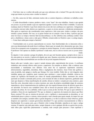 — Está bem: mas se o senhor não pode, por que seus salesianos não o imitam? Por que não insiste, não
exige que tratem os jovens como o senhor os tratava?

— Eu falo, canso-me de falar, entretanto muitos não se sentem dispostos a enfrentar os trabalhos como
outrora.
— E então descuidando o menos, perdem o mais, e esse “mais” são seus trabalhos. Amem o que agrada
aos jovens e os jovens amarão o que aos superiores agrada. E assim ser-lhes-á fácil o trabalho. A causa da
mudança atual no Oratório é que bom número de jovens não tem confiança nos superiores. Antigamente
os corações estavam todos abertos aos superiores, a quem os jovens amavam e obedeciam prontamente.
Mas agora os superiores são considerados como superiores e não como pais, irmãos e amigos; são pois
temidos e pouco amados. Por isso, se se quiser formar um só coração e uma só alma, é preciso que por
amor de Jesus se rompa a barreira fatal da desconfiança e se lhe substitua uma confiança cordial. Guie
pois a obediência o aluno como a mãe guia o filhinho; reinará então no Oratório a paz e a antiga alegria.
— Como fazer então para romper a barreira?

— Familiaridade com os jovens especialmente no recreio. Sem familiaridade não se demonstra afeto e
sem essa demonstração não pode haver confiança. Quem quer ser amado deve demonstrar que ama. Jesus
Cristo fez-se pequeno com os pequenos e carregou as nossas fraquezas. Aí está o mestre da familiaridade!
O professor visto apenas na cátedra é professor e nada mais, mas se está no recreio com os jovens torna-
se                                                                                                irmão.
Se alguém é visto somente a pregar do púlpito, dir-se-á que está fazendo apenas o próprio dever; mas se
diz uma palavra no recreio, é palavra de alguém que ama. Quantas conversões não provocaram algumas
palavras suas ditas ocasionalmente aos ouvidos de um jovem enquanto brincava!

Quem sabe que é amado, ama; e quem é amado alcança tudo, especialmente dos jovens. A confiança
estabelece uma corrente elétrica entre jovens e superiores. Os corações se abrem e dão a conhecer suas
necessidades e manifestam seus defeitos. Esse amor faz os superiores suportarem canseiras,
aborrecimentos, ingratidões, desordens, faltas e negligências dos meninos. Jesus Cristo não quebrou a
cana já partida, nem apagou a mecha que fumega. Eis vosso modelo. Então não se verá ninguém mais
trabalhar apenas por vanglória; punir somente para satisfazer o amor próprio ofendido, retirar-se do
campo da vigilância tão-somente por ciúme de temida preponderância alheia; murmurar dos outros
querendo ser amado e estimado pelos jovens, com exclusão de todos os demais superiores, ganhando nada
mais que desprezo e falsas manifestações de carinho; deixar-se roubar o coração por uma criatura e, para
fazer-lhe corte, descuidar todos os outros meninos; por amor da própria comodidade julgar de somenos
importância o dever importantíssimo da vigilância; por vão respeito humano deixar de advertir quem deve
ser advertido. Se houver esse verdadeiro amor, não se haverá de procurar senão a glória de Deus e a
salvação das almas. Se vier a definhar, então é que as coisas já não vão bem. Por que se quer substituir à
caridade a frieza de um regulamento? Por que se afastam os superiores da maneira de educar que Dom
Bosco ensinou? Por que ao sistema de prevenir com a vigilância e amorosamente as desordens, se vai
substituindo pouco a pouco o sistema, menos pesado e mais cômodo para quem manda, de impor leis que
se mantêm com castigos, acendem ódios e geram desgostos, e se não se cuida de as fazer observar, geram
desprezo aos superiores e causam gravíssimas desordens? É o que acontece necessariamente se faltar a
familiaridade. Se se quiser, pois, que o Oratório volte à antiga felicidade, reponha-se em vigor o antigo
sistema: O superior seja tudo para todos, sempre disposto a ouvir qualquer dúvida ou queixa dos jovens,
todo olhos para vigiar-lhes paternamente a conduta, todo coração para procurar o bem espiritual e



                                                   60
 