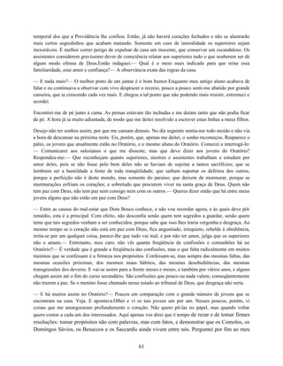temporal dos que a Providência lhe confiou. Então, já não haverá corações fechados e não se alastrarão
mais certos segredinhos que acabam matando. Somente em caso de imoralidade os superiores sejam
inexoráveis. É melhor correr perigo de expulsar de casa um inocente, que conservar um escandaloso. Os
assistentes considerem gravíssimo dever de consciência relatar aos superiores tudo o que souberem ser de
algum modo ofensa de Deus.Então indaguei:— Qual é o meio mais indicado para que reine essa
familiaridade, esse amor e confiança?— A observância exata das regras da casa.

— E nada mais?— O melhor prato de um jantar é o bom humor.Enquanto meu antigo aluno acabava de
falar e eu continuava a observar com vivo desprazer o recreio, pouco a pouco senti-me abatido por grande
canseira, que ia crescendo cada vez mais. E chegou a tal ponto que não podendo mais resistir, estremeci e
acordei.

Encontrei-me de pé junto à cama. As pernas estavam tão inchadas e me doíam tanto que não podia ficar
de pé. A hora já ia muito adiantada, de modo que me deitei resolvido a escrever estas linhas a meus filhos.

Desejo não ter sonhos assim, por que me cansam demais. No dia seguinte sentia-me todo moído e não via
a hora de descansar na próxima noite. Eis, porém, que, apenas me deitei, o sonho recomeçou. Reaparece o
pátio, os jovens que atualmente estão no Oratório, e o mesmo aluno do Oratório. Comecei a interrogá-lo:
— Comunicarei aos salesianos o que me disseste; mas que devo dizer aos jovens do Oratório?
Respondeu-me:— Que reconheçam quanto superiores, mestres e assistentes trabalham e estudam por
amor deles, pois se não fosse pelo bem deles não se haviam de sujeitar a tantos sacrifícios; que se
lembrem ser a humildade a fonte de toda tranqüilidade; que saibam suportar os defeitos dos outros,
porque a perfeição não é deste mundo, mas somente do paraíso; que deixem de murmurar, porque as
murmurações esfriam os corações; e sobretudo que procurem viver na santa graça de Deus. Quem não
tem paz com Deus, não tem paz nem consigo nem com os outros.— Queres dizer então que há entre meus
jovens alguns que não estão em paz com Deus?

— Entre as causas do mal-estar que Dom Bosco conhece, e não vou recordar agora, e às quais deve pôr
remédio, esta é a principal. Com efeito, não desconfia senão quem tem segredos a guardar, senão quem
teme que tais segredos venham a ser conhecidos, porque sabe que isso lhes traria vergonha e desgraça. Ao
mesmo tempo se o coração não está em paz com Deus, fica angustiado, irrequieto, rebelde à obediência,
irrita-se por um qualquer coisa, parece-lhe que tudo vai mal, e por não ter amor, julga que os superiores
não o amam.— Entretanto, meu caro, não vês quanta freqüência de confissões e comunhões há no
Oratório?— É verdade que é grande a freqüência das confissões, mas o que falta radicalmente em muitos
meninos que se confessam é a firmeza nos propósitos. Confessam-se, mas sempre das mesmas faltas, das
mesmas ocasiões próximas, dos mesmos maus hábitos, das mesmas desobediências, das mesmas
transgressões dos deveres. E vai-se assim para a frente meses e meses, e também por vários anos, e alguns
chegam assim até o fim do curso secundário. São confissões que pouco ou nada valem; conseqüentemente
não trazem a paz. Se o menino fosse chamado nesse estado ao tribunal de Deus, que desgraça não seria.

— E há muitos assim no Oratório?— Poucos em comparação com o grande número de jovens que se
encontram na casa. Veja. E apontava.Olhei e vi os tais jovens um por um. Nesses poucos, porém, vi
coisas que me amarguraram profundamente o coração. Não quero pô-las no papel, mas quando voltar
quero contar a cada um dos interessados. Aqui apenas vos direi que é tempo de rezar e de tomar firmes
resoluções: tomar propósitos não com palavras, mas com fatos, e demonstrar que os Comolos, os
Domingos Sávios, os Besuccos e os Saccardis ainda vivem entre nós. Perguntei por fim ao meu


                                                    61
 