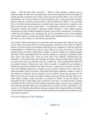 amigo: — Não tens mais nada a dizer-me? — Pregue a todos, grandes e pequenos, que se
lembrem sempre de Maria SS. Auxiliadora. Que ela os reuniu aqui para tirá-los dos perigos do
mundo, para que se amassem como irmãos, e para que dessem glória a Deus e a ela, com o bom
procedimento; que é Nossa Senhora que lhes providencia pão e meios para estudar mediante
graças e portentos. Lembrem-se de que estão na vigília da festa de sua Mãe S., e com sua ajuda
deve cair a barreira da desconfiança que o demônio soube erguer entre jovens e superiores, e da
qual se aproveita para ruína de certas almas.— E conseguiremos destruir essa barreira?— Sim,
certamente, contanto que grandes e pequenos estejam dispostos a sofrer alguma pequena
mortificação por amor de Maria e ponham em prática o que eu disse. Entrementes, eu continuava
a olhar meus jovenzinhos, ante o espetáculo dos que via encaminhar-se para a eterna perdição
senti tamanho aperto no coração que acordei. Muitas coisas importantíssimas que eu vi gostaria
de contar-vos, mas o tempo e as conveniências não permitem.

Vou concluir. Sabeis o que deseja de vós este pobre velho, que gastou toda a vida por seus caros
jovens? Nada mais do que, feitas as devidas proporções, retornem os dias felizes do Oratório
primitivo. Os dias do afeto e da confiança cristã entre jovens e superiores; os dias do espírito de
condescendência e tolerância por amor de Jesus Cristo de uns para com outros; os dias dos
corações abertos com toda a simplicidade e candura; os dias da caridade e da verdadeira alegria
para todos. Tenho necessidade de que me consoleis, dando-me a esperança e a promessa de que
fareis tudo o que desejo para o bem de vossas almas. Não conheceis suficientemente que
felicidade é a vossa de haverdes sido recebidos no Oratório. Diante de Deus declaro: Basta que
um jovem entre numa casa salesiana, para que a Virgem SS. o tome imediatamente debaixo de
sua especial proteção, Ponhamo-nos, pois, todos de acordo. A caridade dos que mandam, a
caridade dos que devem obedecer faça reinar entre nós o espírito de S. Francisco de Sales. Ó
meus caros filhinhos, aproxima-se o tempo em que me deverei separar de vós e partir para a
minha eternidade. (Nota do secretário: Neste ponto Dom Bosco suspendeu o ditado; os olhos se
lhe encheram de lágrimas, não por desgosto, mas por inefável ternura que ressumava de seu
olhar e do tom de sua voz; depois de alguns instantes continuou). Desejo, portanto, deixar-vos a
todos, padres, clérigos, jovens caríssimos, no caminho do Senhor, em que Ele próprio vos
deseja.Para tal fim, o Santo Padre, que vi sexta-feira, 9 de maio, vos manda de todo o coração
sua bênção.No dia da festa de Nossa Senhora Auxiliadora estarei convosco ante a imagem de
nossa amorosíssima Mãe. Quero que essa grande festa se celebre com toda a solenidade, e o Pe.
Lazzero e o Pe. Marchisio providenciem para que estejamos todos alegres também no refeitório.
A festa de Maria Auxiliadora deve ser o prelúdio da festa eterna que deveremos celebrar um dia,
todos juntos, no paraíso.

Vosso af.mo amigo em J. C.Sac. João Bosco.



                                                      ANEXO - II



                                                62
 