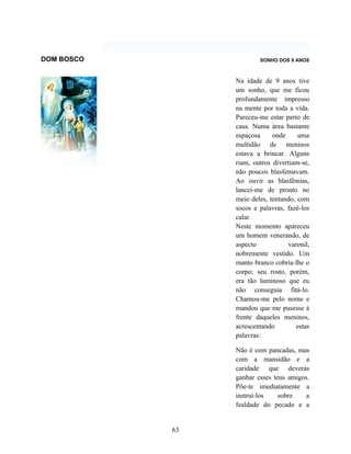 DOM BOSCO                SONHO DOS 9 ANOS



                 Na idade de 9 anos tive
                 um sonho, que me ficou
                 profundamente impresso
                 na mente por toda a vida.
                 Pareceu-me estar perto de
                 casa. Numa área bastante
                 espaçosa     onde     uma
                 multidão de meninos
                 estava a brincar. Alguns
                 riam, outros divertiam-se,
                 não poucos blasfemavam.
                 Ao ouvir as blasfêmias,
                 lancei-me de pronto no
                 meio deles, tentando, com
                 socos e palavras, fazê-los
                 calar.
                 Neste momento apareceu
                 um homem venerando, de
                 aspecto           varonil,
                 nobremente vestido. Um
                 manto branco cobria-lhe o
                 corpo; seu rosto, porém,
                 era tão luminoso que eu
                 não conseguia fitá-lo.
                 Chamou-me pelo nome e
                 mandou que me pusesse à
                 frente daqueles meninos,
                 acrescentando        estas
                 palavras:

                 Não é com pancadas, mas
                 com a mansidão e a
                 caridade que deverás
                 ganhar esses teus amigos.
                 Põe-te imediatamente a
                 instruí-los    sobre    a
                 fealdade do pecado e a


            63
 
