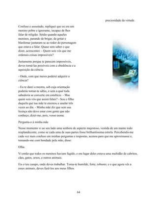 preciosidade da virtude.
Confuso e assustado, repliquei que eu era um
menino pobre e ignorante, incapaz de lhes
falar de religião. Senão quando aqueles
meninos, parando de brigar, de gritar e
blasfemar juntaram-se ao redor do personagem
que estava a falar. Quase sem saber o que
dizer, acrescentei: - Quem sois vós que me
ordenais coisas impossíveis?

Justamente porque te parecem impossíveis,
deves torná-las possíveis com a obediência e a
aquisição da ciência.

- Onde, com que meios poderei adquirir a
ciência?

- Eu te darei a mestra, sob cuja orientação
poderás tornar-te sábio, e sem a qual toda
sabedoria se converte em estultície. - Mas
quem sois vós que assim falais? - Sou o filho
daquela que tua mãe te ensinou a saudar três
vezes ao dia. - Minha mãe diz que sem sua
licença não devo estar com gente que não
conheço; dizei-me, pois, vosso nome.

Pergunta-o à minha mãe
Nesse momento vi ao seu lado uma senhora de aspecto majestoso, vestida de um manto todo
resplandecente, como se cada uma de suas partes fosse brilhantíssima estrela. Percebendo-me
cada vez mais confuso em minhas perguntas e respostas, acenou para que me aproximasse e,
tomando-me com bondade pela mão, disse:

Olha.

Vi então que todos os meninos haviam fugido, e em lugar deles estava uma multidão de cabritos,
cães, gatos, ursos, e outros animais.

Eis o teu campo, onde deves trabalhar. Torna-te humilde, forte, robusto; e o que agora vês a
esses animais, deves fazê-los aos meus filhos.




                                                 64
 