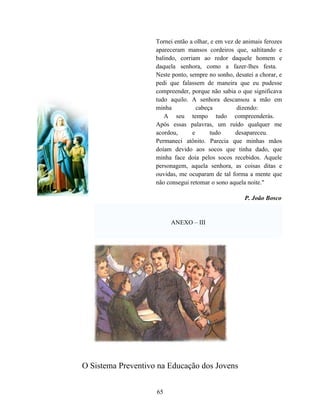 Tornei então a olhar, e em vez de animais ferozes
                    apareceram mansos cordeiros que, saltitando e
                    balindo, corriam ao redor daquele homem e
                    daquela senhora, como a fazer-lhes festa.
                    Neste ponto, sempre no sonho, desatei a chorar, e
                    pedi que falassem de maneira que eu pudesse
                    compreender, porque não sabia o que significava
                    tudo aquilo. A senhora descansou a mão em
                    minha           cabeça         dizendo:
                       A seu tempo tudo compreenderás.
                    Após essas palavras, um ruído qualquer me
                    acordou,      e      tudo      desapareceu.
                    Permaneci atônito. Parecia que minhas mãos
                    doíam devido aos socos que tinha dado, que
                    minha face doía pelos socos recebidos. Aquele
                    personagem, aquela senhora, as coisas ditas e
                    ouvidas, me ocuparam de tal forma a mente que
                    não consegui retomar o sono aquela noite."

                                                      P. João Bosco


                         ANEXO – III




O Sistema Preventivo na Educação dos Jovens


                    65
 