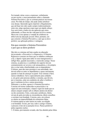 Fui instado várias vezes a expressar, verbalmente
ou por escrito, o meu pensamento sobre o chamado
Sistema Preventivo, que se costuma praticar em nossas
casas. Por falta de tempo, não pude ainda satisfazer
esse desejo. Querendo agora imprimir o Regulamento,
que até hoje tem sido usado sempre tradicionalmente
entre nós, julgo oportuno expor aqui um rápido esboço.
Isso será como o índice de um opúsculo que estou
elaborando, se Deus me der vida para levá-lo a termo.
Move-me a isso apenas a vontade de colaborar na
difícil arte da educação juvenil. Direi, portanto, em
que consiste o Sistema Preventivo, e por que se deve
preferir; sua aplicação prática e vantagens.

Em que consiste o Sistema Preventivo
e por que se deve preferir

São dois os sistemas até hoje usados na educação
da juventude: o Preventivo e o Repressivo. O Sistema
Repressivo consiste em fazer que os súbditos conheçam
a lei, e depois vigiar para saber os seus transgressores e
infligir-lhes, quando necessário, o merecido castigo. Nesse
sistema, as palavras e o semblante do superior devem
constantemente ser severos e até ameaçadores, e ele próprio
deve evitar toda a familiaridade com os dependentes.
O diretor, para dar mais prestígio à sua autoridade, raro
deverá achar-se entre os dependentes e quase unicamente
quando se trata de ameaçar ou punir. Esse sistema é fácil,
menos trabalhoso. Serve especialmente para soldados
e, em geral, para pessoas adultas e sensatas, que devem,
por si mesmas, estar em condições de saber e lembrar o
que é conforme às leis e outras prescrições.
Diferente e, eu diria, oposto é o Sistema Preventivo.
Consiste em tornar conhecidas as prescrições e as
regras de uma instituição, e depois vigiar de modo que os
alunos estejam sempre sob os olhares atentos do diretor
ou dos assistentes. Estes, como pais carinhosos, falem,
sirvam de gula em todas as circunstâncias, dêem conselhos
e corrijam com bondade. Consiste, pois, em colocar
os alunos na impossibilidade de cometerem faltas.
O sistema apóia-se todo inteiro na razão, na religião
e na bondade. Exclui, por isso, todo o castigo violento,
e procura evitar até as punições leves. Parece preferível
pelas seguintes razões:
1. O aluno, previamente avisado, não fica abatido pelas faltas


                                               66
 