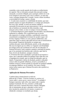 cometidas, como sucede quando são levadas ao conhecimento
do superior. Não se irrita pela correção feita nem pelo castigo
ameaçado, ou mesmo infligido, pois a punição contém em si um
aviso amigável e preventivo que o leva a refletir e, as mais das
vezes, consegue granjear-lhe o coração. Assim o aluno reconhece
a necessidade do castigo e quase o deseja.
2. A razão mais essencial é a volubilidade do menino, que num
instante esquece as regras disciplinares e o castigo que ameaçam.
Por isso é que, amiúde, se torna um menino culpado e
merecedor de uma pena em que nunca pensou, e de que absolutamente
não se lembrava no momento da falta cometida, e que
teria por certo evitado, se uma voz amiga o tivesse advertido.
3. O Sistema Repressivo pode impedir uma desordem, mas dificilmente
melhorará os culpados. Diz a experiência que os jovens
não esquecem os castigos recebidos, e geralmente conservam
ressentimento acompanhado do desejo de sacudir o jugo e até
de tirar vingança. Podem, às vezes, parecer indiferentes; mas
quem lhes segue os passos sabe quão terríveis são as reminiscências
da juventude. Esquecem facilmente os castigos que
recebem dos pais; muito dificilmente, porém, os dos educadores.
Há casos de alguns que na velhice se vingaram com brutalidade
de castigos justos que receberam nos anos de sua educação. O
Sistema Preventivo, pelo contrário, granjeia a amizade do menino,
que vê no assistente um benfeitor que o adverte, quer fazê-lo
bom, livrá-lo de dissabores, castigos e desonra.
4. O Sistema Preventivo predispõe e persuade de tal maneira o
aluno, que o educador poderá em qualquer lance falar-lhe com
a linguagem do coração, quer no tempo da educação, quer ao
depois. Conquistado o ânimo do discípulo, poderá o educador
exercer sobre ele grande influência, avisá-lo, aconselhá-lo, e
também corrigi-lo, mesmo quando já colocado em qualquer trabalho
ou empregos públicos, ou no comércio. Por essas e muitas
outras razões, parece que o Sistema Preventivo deve preferir-se
ao Repressivo.

Aplicação do Sistema Preventivo

A prática desse sistema baseia-se toda nas
palavras de S. Paulo: “Charitas benigna est, patiens est;
omnia suffert, omnia sperat, omnia sustinet”. A caridade é
benigna e paciente; tudo sofre, mas espera tudo e suporta
qualquer incômodo. Por isso, somente o cristão pode
aplicar com êxito o Sistema Preventivo. Razão e Religião
são os instrumentos de que o educador se deve servir;
deve inculcá-los, praticá-los ele mesmo, se quiser ser
obedecido e alcançar os resultados que deseja.


                                               67
 
