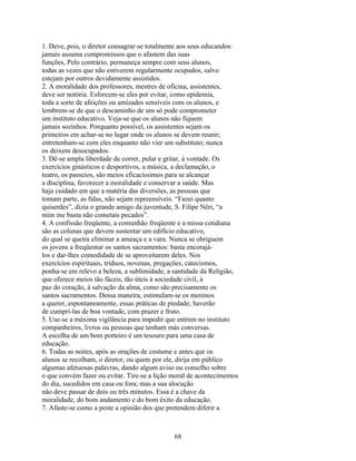 1. Deve, pois, o diretor consagrar-se totalmente aos seus educandos:
jamais assuma compromissos que o afastem das suas
funções, Pelo contrário, permaneça sempre com seus alunos,
todas as vezes que não estiverem regularmente ocupados, salvo
estejam por outros devidamente assistidos.
2. A moralidade dos professores, mestres de oficina, assistentes,
deve ser notória. Esforcem-se eles por evitar, como epidemia,
toda a sorte de afeições ou amizades sensíveis com os alunos, e
lembrem-se de que o descaminho de um só pode comprometer
um instituto educativo. Veja-se que os alunos não fiquem
jamais sozinhos. Porquanto possível, os assistentes sejam os
primeiros em achar-se no lugar onde os alunos se devem reunir;
entretenham-se com eles enquanto não vier um substituto; nunca
os deixem desocupados.
3. Dê-se ampla liberdade de correr, pular e gritar, à vontade. Os
exercícios ginásticos e desportivos, a música, a declamação, o
teatro, os passeios, são meios eficacíssimos para se alcançar
a disciplina, favorecer a moralidade e conservar a saúde. Mas
haja cuidado em que a matéria das diversões, as pessoas que
tomam parte, as falas, não sejam repreensíveis. “Fazei quanto
quiserdes”, dizia o grande amigo da juventude, S. Filipe Néri, “a
mim me basta não cometais pecados”.
4. A confissão freqüente, a comunhão freqüente e a missa cotidiana
são as colunas que devem sustentar um edifício educativo,
do qual se queira eliminar a ameaça e a vara. Nunca se obriguem
os jovens a freqüentar os santos sacramentos: basta encorajá-
los e dar-lhes comodidade de se aproveitarem deles. Nos
exercícios espirituais, tríduos, novenas, pregações, catecismos,
ponha-se em relevo a beleza, a sublimidade, a santidade da Religião,
que oferece meios tão fáceis, tão úteis à sociedade civil, à
paz do coração, à salvação da alma, como são precisamente os
santos sacramentos. Dessa maneira, estimulam-se os meninos
a querer, espontaneamente, essas práticas de piedade; haverão
de cumpri-las de boa vontade, com prazer e fruto.
5. Use-se a máxima vigilância para impedir que entrem no instituto
companheiros, livros ou pessoas que tenham más conversas.
A escolha de um bom porteiro é um tesouro para uma casa de
educação.
6. Todas as noites, após as orações de costume e antes que os
alunos se recolham, o diretor, ou quem por ele, dirija em público
algumas afetuosas palavras, dando algum aviso ou conselho sobre
o que convém fazer ou evitar. Tire-se a lição moral de acontecimentos
do dia, sucedidos em casa ou fora; mas a sua alocução
não deve passar de dois ou três minutos. Essa é a chave da
moralidade, do bom andamento e do bom êxito da educação.
7. Afaste-se como a peste a opinião dos que pretendem diferir a



                                              68
 