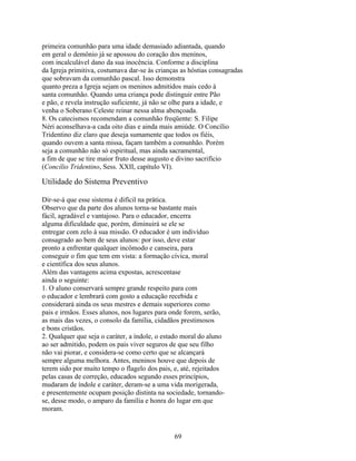 primeira comunhão para uma idade demasiado adiantada, quando
em geral o demônio já se apossou do coração dos meninos,
com incalculável dano da sua inocência. Conforme a disciplina
da Igreja primitiva, costumava dar-se às crianças as hóstias consagradas
que sobravam da comunhão pascal. Isso demonstra
quanto preza a Igreja sejam os meninos admitidos mais cedo à
santa comunhão. Quando uma criança pode distinguir entre Pão
e pão, e revela instrução suficiente, já não se olhe para a idade, e
venha o Soberano Celeste reinar nessa alma abençoada.
8. Os catecismos recomendam a comunhão freqüente: S. Filipe
Néri aconselhava-a cada oito dias e ainda mais amiúde. O Concílio
Tridentino diz claro que deseja sumamente que todos os fiéis,
quando ouvem a santa missa, façam também a comunhão. Porém
seja a comunhão não só espiritual, mas ainda sacramental,
a fim de que se tire maior fruto desse augusto e divino sacrifício
(Concílio Tridentino, Sess. XXII, capítulo VI).

Utilidade do Sistema Preventivo

Dir-se-á que esse sistema é difícil na prática.
Observo que da parte dos alunos torna-se bastante mais
fácil, agradável e vantajoso. Para o educador, encerra
alguma dificuldade que, porém, diminuirá se ele se
entregar com zelo à sua missão. O educador é um indivíduo
consagrado ao bem de seus alunos: por isso, deve estar
pronto a enfrentar qualquer incômodo e canseira, para
conseguir o fim que tem em vista: a formação cívica, moral
e científica dos seus alunos.
Além das vantagens acima expostas, acrescentase
ainda o seguinte:
1. O aluno conservará sempre grande respeito para com
o educador e lembrará com gosto a educação recebida e
considerará ainda os seus mestres e demais superiores como
pais e irmãos. Esses alunos, nos lugares para onde forem, serão,
as mais das vezes, o consolo da família, cidadãos prestimosos
e bons cristãos.
2. Qualquer que seja o caráter, a índole, o estado moral do aluno
ao ser admitido, podem os pais viver seguros de que seu filho
não vai piorar, e considera-se como certo que se alcançará
sempre alguma melhora. Antes, meninos houve que depois de
terem sido por muito tempo o flagelo dos pais, e, até, rejeitados
pelas casas de correção, educados segundo esses princípios,
mudaram de índole e caráter, deram-se a uma vida morigerada,
e presentemente ocupam posição distinta na sociedade, tornando-
se, desse modo, o amparo da família e honra do lugar em que
moram.


                                               69
 