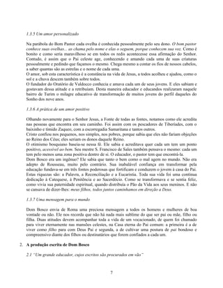 1.3.5 Um amor personalizado

   Na parábola do Bom Pastor cada ovelha é conhecida pessoalmente pelo seu dono. O bom pastor
   conhece suas ovelhas... as chama pelo nome e elas o seguem, porque conhecem sua voz. Como é
   bonito e como seria maravilhoso se em todos os redis acontecesse essa afirmação do Senhor.
   Contudo, é assim que o Pai celeste age, conhecendo e amando cada uma de suas criaturas
   pessoalmente e pedindo que façamos o mesmo. Chega mesmo a contar os fios de nossos cabelos,
   a saber quantas são as estrelas e o nome de cada uma.
   O amor, sob esta característica é a constância na vida de Jesus, a todos acolheu e ajudou, como o
   sol e a chuva descem também sobre todos.
   O fundador do Oratório de Valdocco conhecia e amava cada um de seus jovens. E eles sabiam e
   gostavam dessa atitude e a retribuíam. Desta maneira educador e educandos realizaram naquele
   bairro de Turim o milagre educativo de transformação de muitos jovens do perfil daqueles do
   Sonho dos nove anos.

   1.3.6 A prática de um amor positivo

   Olhando novamente para o Senhor Jesus, a Fonte de todas as fontes, notamos como ele acredita
   nas pessoas que encontra em seu caminho. Foi assim com os pescadores de Tiberíades, com o
   baixinho e tímido Zaqueo, com a escorregadia Samaritana e tantos outros.
   Cristo confiou nos pequenos, nos simples, nos pobres, porque sabia que eles não fariam objeções
   ao Reino dos Céus; eles seriam os donos daquele Reino.
   O otimismo bosquiano baseia-se nessa fé. Ele sabia e acreditava quer cada um tem um ponto
   positivo, acessível ao bem. Seu mestre S. Francisco de Sales também pensava o mesmo: cada um
   tem pelo menos uma zona positiva dentro de si. O educador, o pastor tem que encontrá-la.
   Dom Bosco era um ingênuo? Ele sabia que tanto o bem como o mal agem no mundo. Não era
   adepto de Rousseau, muito pelo contrário. Sua inabalável confiança em transformar pela
   educação fundava-se em três fontes poderosas que fortificam e conduzem o jovem à casa do Pai.
   Estas riquezas são: a Palavra, a Reconciliação e a Eucaristia. Toda sua vida foi uma contínua
   dedicação à Catequese, à Penitência e ao Sacerdócio. Como se transformava e se sentia feliz,
   como vivia sua paternidade espiritual, quando distribuía o Pão da Vida aos seus meninos. E não
   se cansava de dizer-lhes: meus filhos, todos juntos caminhamos em direção a Deus.

   1.3.7 Uma mensagem para o mundo

   Dom Bosco envia de Roma uma preciosa mensagem a todos os homens e mulheres de boa
   vontade ou não. Ele nos recorda que não há nada mais sublime do que ser pai ou mãe, filho ou
   filha. Duas atitudes devem acompanhar toda a vida de um vocacionado, de quem foi chamado
   para viver eternamente nas mansões celestes, na Casa eterna do Pai comum: a primeira é a de
   viver como filho para com Deus Pai e segunda, a de cultivar uma postura de pai bondoso e
   compreensivo diante dos filhos ou destinatários que forem confiados a cada um.

2. A produção escrita de Dom Bosco

   2.1 “Um grande educador, cujos escritos são procurados em vão”



                                                  7
 