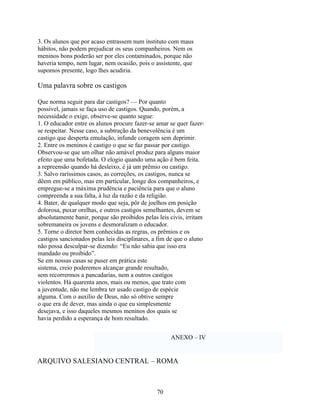 3. Os alunos que por acaso entrassem num instituto com maus
hábitos, não podem prejudicar os seus companheiros. Nem os
meninos bons poderão ser por eles contaminados, porque não
haveria tempo, nem lugar, nem ocasião, pois o assistente, que
supomos presente, logo lhes acudiria.

Uma palavra sobre os castigos

Que norma seguir para dar castigos? — Por quanto
possível, jamais se faça uso de castigos. Quando, porém, a
necessidade o exige, observe-se quanto segue:
1. O educador entre os alunos procure fazer-se amar se quer fazer-
se respeitar. Nesse caso, a subtração da benevolência é um
castigo que desperta emulação, infunde coragem sem deprimir.
2. Entre os meninos é castigo o que se faz passar por castigo.
Observou-se que um olhar não amável produz para alguns maior
efeito que uma bofetada. O elogio quando uma ação é bem feita.
a repreensão quando há desleixo, é já um prêmio ou castigo.
3. Salvo raríssimos casos, as correções, os castigos, nunca se
dêem em público, mas em particular, longe dos companheiros, e
empregue-se a máxima prudência e paciência para que o aluno
compreenda a sua falta, à luz da razão e da religião.
4. Bater, de qualquer modo que seja, pôr de joelhos em posição
dolorosa, puxar orelhas, e outros castigos semelhantes, devem se
absolutamente banir, porque são proibidos pelas leis civis, irritam
sobremaneira os jovens e desmoralizam o educador.
5. Torne o diretor bem conhecidas as regras, os prêmios e os
castigos sancionados pelas leis disciplinares, a fim de que o aluno
não possa desculpar-se dizendo: “Eu não sabia que isso era
mandado ou proibido”.
Se em nossas casas se puser em prática este
sistema, creio poderemos alcançar grande resultado,
sem recorrermos a pancadarias, nem a outros castigos
violentos. Há quarenta anos, mais ou menos, que trato com
a juventude, não me lembra ter usado castigo de espécie
alguma. Com o auxílio de Deus, não só obtive sempre
o que era de dever, mas ainda o que eu simplesmente
desejava, e isso daqueles mesmos meninos dos quais se
havia perdido a esperança de bom resultado.


                                                     ANEXO – IV


ARQUIVO SALESIANO CENTRAL – ROMA



                                               70
 