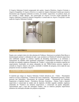 O Arquivo Salesiano Central compreende três seções: Arquivo Histórico, Arquivo Corrente e
Arquivo Fotográfico. O Arquivo Histórico é a seção do Arquivo Salesiano Central que conserva
documentos que chegaram realmente ao termo, em sentido `arquivístico`.As práticas atuais, de
uso corrente, e ainda `abertas`, são conservadas no Arquivo Corrente (seção particular do
Arquivo Salesiano Central).O material fotográfico é conservado no Arquivo Fotográfico (outra
seção do Arquivo Salesiano Central)




ARQUIVO HISTÓRICO


Surgiu com o próprio início da vida salesiana de Valdocco. Interessava ao próprio Dom Bosco a
documentação pontual e ordenada de tudo o que acontecia no Oratório.O material arquivístico
está codificado segundo os critérios vigentes da disciplina arquivística e as estruturas e
instrumentos de trabalho estão igualmente atualizados e melhorados.O material no arquivo é
dividido em unidades orgânicas (chamados de `Fundos`), conservadas em armários especiais de
arquivamento, localizados em pastas adequadas (já são 7000).Critérios precisos regulam a
consulta ao Arquivo. Quem a ele acede, concluído o trabalho de pesquisa, envia cópia de suas
pesquisas ou teses ao próprio Arquivo.

  O MATERIAL ARQUIVÍSTICO


O material que chega ao Arquivo Salesiano Central articula-se em - Cartas - Documentos
relativos a Casas e Inspetorias, - Crônicas de Casas e Inspetorias, - Documentos pessoais e fichas
pessoais dos Salesianos,- Documentos de contendo variado, - Documentos de Capítulos
Inspetoriais e Capítulos Gerais, - Periódicos, Revistas, Noticiários, - Outros. Todo o material
arquivístico é conservado na ampla sala de depósito, dividido segundo unidades orgânicas
(chamadas de “Fundos”) em armários arquivísticos, e conservado em pastas adequadas.
Apresentamos aqui a lista dos principais Fundos, com as relativas posições arquivísticas
(números de colocação) afixadas nos próprios recipientes.




                                               71
 