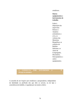 estudiosos.

                                                                  Outros
                                                                  equipamentos e
                                                                  instrumentos de
                                                                  trabalho

                                                                  Estão à
                                                                  disposição dos
                                                                  arquivistas
                                                                  Elencos e
                                                                  Anuários
                                                                  eclesiásticos e
                                                                  civis, os
                                                                  volumes das
                                                                  Memórias
                                                                  Biográficas, as
                                                                  coleções do
                                                                  Boletim
                                                                  Salesiano, os
                                                                  Anais da
                                                                  Congregação,
                                                                  Dicionários,
                                                                  fotocopiadoras e
                                                                  outros
                                                                  equipamentos.




             A   CONSULTA  POR             ESTUDIOSOS         E
             PESQUISADORES




A consulta de um Arquivo por estudiosos e pesquisadores, independente
da identidade ou profissão dos que dele se servem, ou do tipo e
consistência do trabalho, é regulada por um atento critério:




                                            74
 