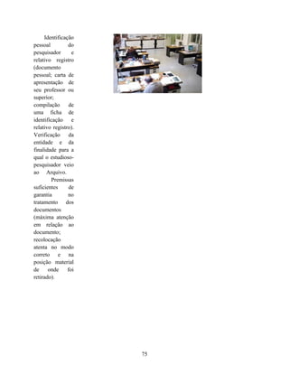 Identificação
pessoal         do
pesquisador       e
relativo registro
(documento
pessoal; carta de
apresentação de
seu professor ou
superior;
compilação       de
uma ficha de
identificação e
relativo registro).
Verificação da
entidade e da
finalidade para a
qual o estudioso-
pesquisador veio
ao Arquivo.
        Premissas
suficientes      de
garantia        no
tratamento dos
documentos
(máxima atenção
em relação ao
documento;
recolocação
atenta no modo
correto e na
posição material
de     onde     foi
retirado).




                      75
 
