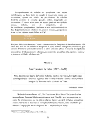 Acompanhamento do trabalho do pesquisador com noções
metodológicas de base, tanto em relação à conservação intacta dos
documentos, quanto em relação ao procedimento do trabalho.
Controle posterior à consulta: posição, ordem, integridade dos
documentos. O elenco acima deve ser sempre praticado em qualquer
estudo,      redação,       uso       do      computador,     etc
Os estudiosos e pesquisadores, concluídos os seus estudos momento ou
fase da permanência dos estudiosos no Arquivo: pesquisa, , pesquisas ou
teses, enviam cópia de seus trabalhos ao ASC.
                     ARQUIVO
                     FOTOGRÁFICO


Faz parte do Arquivo Salesiano Central e conserva material fotográfico de aproximadamente 150
anos. São mais de um milhão de fotografias e outro material iconográfico classificado por
assunto. O material conservado refere-se às obras salesianas (desde os inícios), às expedições
missionárias, à vida das missões salesianas, às descobertas geográficas (De Agostini e outros), ·
a pessoas, a atividades salesianas, etc. 116



                                                  ANEXO V


                             São Francisco de Sales (1567 – 1622)

       Uma das maiores figuras da Contra-Reforma católica na França, tido pelos seus
      contemporâneos -- incluído o grande São Vicente de Paulo -- como a mais perfeita
                       imagem do Salvador então existente na Terra.

                                                                           Plinio Maria Solimeo


         No início de novembro de 1622, São Francisco de Sales, Bispo-Príncipe de Genebra,
  acompanhava o Duque da Sabóia na comitiva que ia de Chambéry a Avignon encontrar-se
  com o Rei Cristianíssimo, que era então o soberano francês Luís XIII. O Prelado aproveitou a
  ocasião para visitar os mosteiros da Visitação existentes no percurso, como cofundador que
  era dessa Congregação. Assim, chegou no dia 11 ao (mosteiro) de Belley.


116
      http://www.sdb.org/PR/SottoSezioni/_5_10_13_.htm


                                                         76
 